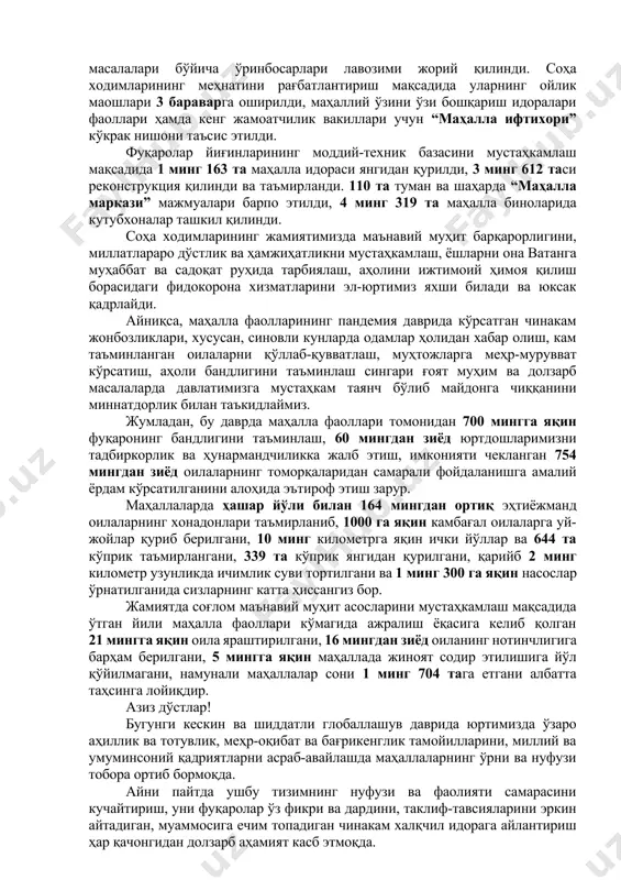 хотин-қизлар ва ижтимоий-маънавий ҳамда ободонлаштириш, томорқа ва тадбиркорлик масалалари бўйича ўринбосарлари лавозими жорий қилинди. соҳа ходимларининг меҳнатини рағбатлантириш мақсадида уларнинг ойлик маошлари 3 бараварга оширилди, маҳаллий ўзини ўзи бошқариш идоралари фаоллари ҳамда кенг жамоатчилик вакиллари учун “маҳалла ифтихори” кўкрак нишони таъсис этилди. фуқаролар йиғинларининг моддий-техник базасини мустаҳкамлаш мақсадида 1 минг 163 та маҳалла идораси янгидан қурилди, 3 минг 612 таси реконструкция қилинди ва таъмирланди. 110 та туман ва шаҳарда “маҳалла маркази” мажмуалари барпо этилди, 4 минг 319 та маҳалла биноларида кутубхоналар ташкил қилинди. соҳа ходимларининг жамиятимизда маънавий муҳит барқарорлигини, миллатлараро дўстлик ва ҳамжиҳатликни мустаҳкамлаш, ёшларни она ватанга муҳаббат ва садоқат руҳида тарбиялаш, аҳолини ижтимоий ҳимоя қилиш борасидаги фидокорона хизматларини эл-юртимиз яхши билади ва юксак қадрлайди. айниқса, маҳалла фаолларининг пандемия даврида кўрсатган чинакам жонбозликлари, хусусан, синовли кунларда одамлар ҳолидан хабар олиш, кам таъминланган оилаларни қўллаб-қувватлаш, муҳтожларга меҳр-мурувват кўрсатиш, аҳоли бандлигини таъминлаш сингари ғоят муҳим ва долзарб масалаларда давлатимизга мустаҳкам таянч бўлиб …