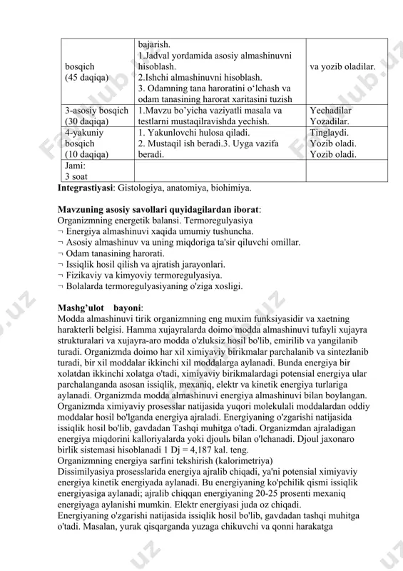 hisoblash. 3. odamning tana haroratini o‘lchash va odam tanasining harorat xaritasini tuzish tomosha qiladilar va yozib oladilar. 3-asosiy bosqich (30 daqiqa) 1.mavzu bo’yicha vaziyatli masala va testlarni mustaqilravishda yechish. yechadilar yozadilar. 4-yakuniy bosqich (10 daqiqa) 1. yakunlovchi hulosa qiladi. 2. mustaqil ish beradi.3. uyga vazifa beradi. tinglaydi. yozib oladi. yozib oladi. jami: 3 soat integrastiyasi: gistologiya, anatomiya, biohimiya. mavzuning asosiy savollari quyidagilardan iborat: organizmning energetik balansi. termoregulyasiya energiya almashinuvi xaqida umumiy tushuncha. asosiy almashinuv va uning miqdoriga ta'sir qiluvchi omillar. odam tanasining harorati. issiqlik hosil qilish va ajratish jarayonlari. fizikaviy va kimyoviy termoregulyasiya. bolalarda termoregulyasiyaning o'ziga xosligi. mashg’ulot bayoni: modda almashinuvi tirik organizmning eng muxim funksiyasidir va xaetning harakterli belgisi. hamma xujayralarda doimo modda almashinuvi tufayli xujayra strukturalari va xujayra-aro modda o'zluksiz hosil bo'lib, emirilib va yangilanib turadi. organizmda doimo har xil ximiyaviy birikmalar parchalanib va sintezlanib turadi, bir xil moddalar ikkinchi xil moddalarga aylanadi. bunda energiya bir xolatdan ikkinchi …