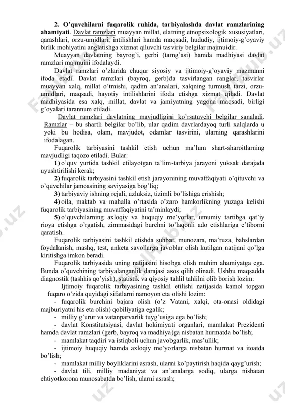 bilan uyg’unlashtira olishga erishish, fidoiy fuqaroni tarbiyalab voyaga yetkazish. 1. vatan, yurt ozodligi va mustaqilligini e’zozlovchi, ardoqlovchi, uni himoya qilishga tayyor fuqaroni tarbiyalash ishiga keng jamoatchilik e’tiborini jalb etish. fuqarolarning burchlari quyidagilardan iboratdir: fuqarolar konstitutsiya va qonunlarda ko’zda tutilgan talablarga rioya etishga, boshqa kishilarning huquqlari, erkinliklari, sha’ni, qadr-qimmatini hurmat qilish; o’zbekiston xalqining tarixiy, ma’naviy-madaniy merosini avaylab asrash; fuqarolar tabiiy atrof-muhitga ehtiyotkorona munosabatda bo’lish; qonunlar bilan belgilangan soliqlar va mahalliy yig’imlarni to’lash; o’zbekiston respublikasini himoya qilish. yuqorida qayd etilgan burchlarni bajarish o’zbekiston respublikasining fuqarosi sanaluvchi har bir kishining muqaddas burchidir. 2. o’quvchilarni fuqarolik ruhida, tarbiyalashda davlat ramzlarining ahamiyati. davlat ramzlari muayyan millat, elatning etnopsixologik xususiyatlari, qarashlari, orzu-umidlari, intilishlari hamda maqsadi, hududiy, ijtimoiy-g’oyaviy birlik mohiyatini anglatishga xizmat qiluvchi tasviriy belgilar majmuidir. muayyan davlatning bayrog’i, gerbi (tamg’asi) hamda madhiyasi davlat ramzlari majmuini ifodalaydi. davlat ramzlari o’zlarida chuqur siyosiy va ijtimoiy-g’oyaviy mazmunni ifoda etadi. davlat ramzlari (bayroq, gerb)da tasvirlangan ranglar, tasvirlar muayyan xalq, millat …