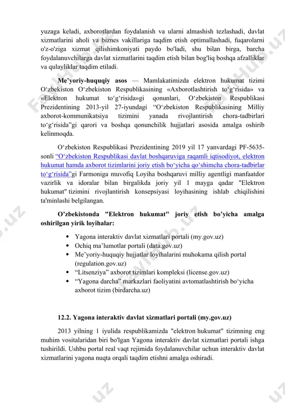 zlashadi, davlat xizmatlarini aholi va biznes vakillariga taqdim etish optimallashadi, fuqarolarni o'z-o'ziga xizmat qilishimkoniyati paydo bo'ladi, shu bilan birga, barcha foydalanuvchilarga davlat xizmatlarini taqdim etish bilan bog'liq boshqa afzalliklar va qulayliklar taqdim etiladi. me’yoriy-huquqiy asos — mamlakatimizda elektron hukumat tizimi o‘zbekiston o‘zbekiston respublikasining «axborotlashtirish to‘g‘risida» va «elektron hukumat to‘g‘risida»gi qonunlari, o‘zbekiston respublikasi prezidentining 2013-yil 27-iyundagi “o‘zbekiston respublikasining milliy axborot-kommunikatsiya tizimini yanada rivojlantirish chora-tadbirlari to‘g‘risida”gi qarori va boshqa qonunchilik hujjatlari asosida amalga oshirib kelinmoqda. o‘zbekiston respublikasi prezidentining 2019 yil 17 yanvardagi pf-5635-sonli “o‘zbekiston respublikasi davlat boshqaruviga raqamli iqtisodiyot, elektron hukumat hamda axborot tizimlarini joriy etish bo‘yicha qo‘shimcha chora-tadbirlar to‘g‘risida”gi farmoniga muvofiq loyiha boshqaruvi milliy agentligi manfaatdor vazirlik va idoralar bilan birgalikda joriy yil 1 mayga qadar "elektron hukumat" tizimini rivojlantirish konsepsiyasi loyihasining ishlab chiqilishini ta'minlashi belgilangan. o’zbekistonda "elektron hukumat" joriy etish bo’yicha amalga oshirilgan yirik loyihalar: · yagona interaktiv davlat xizmatlari portali (my.gov.uz) · ochiq ma’lumotlar portali (data.gov.uz) · me’yoriy-huquqiy hujjatlar …