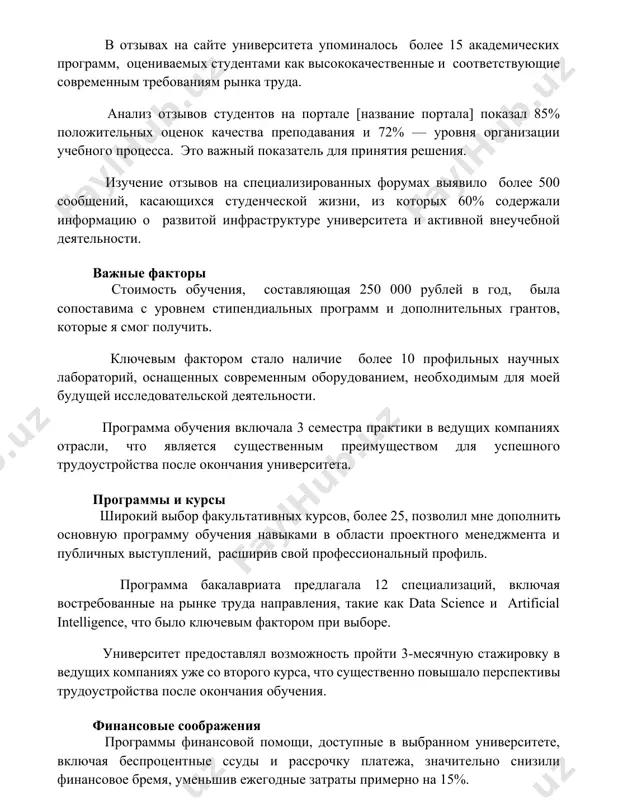 eskoy jizni, iz kotorix 60% soderjali informatsiyu o razvitoy infrastrukture universiteta i aktivnoy vneuchebnoy deyatelnosti. vajnie faktori stoimost obucheniya, sostavlyayushaya 250 000 rubley v god, bila sopostavima s urovnem stipendialnix programm i dopolnitelnix grantov, kotorie ya smog poluchit. klyuchevim faktorom stalo nalichie bolee 10 profilnix nauchnix laboratoriy, osnashennix sovremennim oborudovaniem, neobxodimim dlya moey budushey issledovatelskoy deyatelnosti. programma obucheniya vklyuchala 3 semestra praktiki v vedushix kompaniyax otrasli, chto yavlyaetsya sushestvennim preimushestvom dlya uspeshnogo trudoustroystva posle okonchaniya universiteta. programmi i kursi shirokiy vibor fakultativnix kursov, bolee 25, pozvolil mne dopolnit osnovnuyu programmu obucheniya navikami v oblasti proektnogo menedjmenta i publichnix vistupleniy, rasshiriv svoy professionalniy profil. programma bakalavriata predlagala 12 spetsializatsiy, vklyuchaya vostrebovannie na rinke truda napravleniya, takie kak data science i artificial intelligence, chto bilo klyuchevim faktorom pri vibore. universitet predostavlyal vozmojnost proyti 3-mesyachnuyu stajirovku v vedushix kompaniyax uje so vtorogo kursa, chto sushestvenno povishalo perspektivi trudoustroystva posle okonchaniya obucheniya. finansovie soobrajeniya …