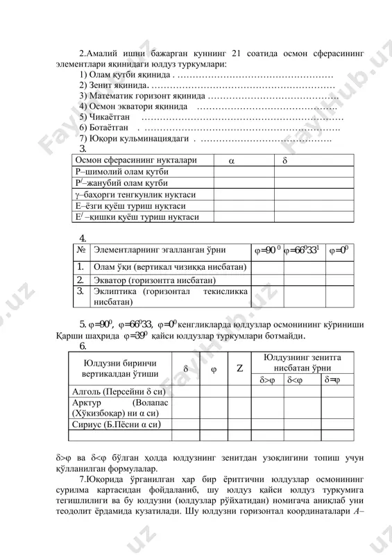 алий ишни бажарган куннинг 21 соатида осмон сферасининг элементлари яқинидаги юлдуз туркумлари: 1) олам қутби яқинида . …………………………………………… 2) зенит яқинида. …………………………………………………… 3) математик горизонт яқинида ……………………………………. 4) осмон экватори яқинида ………………………………………. 5) чикаётган ………………………………………………………… 6) ботаётган . ………………………………………………………. 7) юқори кульминациядаги . ……………………………………. 3. осмон сферасининг нукталари   р–шимолий олам қутби р/–жанубий олам қутби –баҳорги тенгкунлик нуқтаси е–ёзги қуёш туриш нуқтаси е/ –қишки қуёш туриш нуқтаси 4. № элементларнинг эгалланган ўрни =90 0 =660331 =00 1. олам ўқи (вертикал чизиққа нисбатан) 2. экватор (горизонтга нисбатан) 3. эклиптика (горизонтал текисликка нисбатан) 5. =900, =66033, =00 кенгликларда юлдузлар осмонининг кўриниши қарши шаҳрида =390 қайси юлдузлар туркумлари ботмайди. 6. юлдузни биринчи вертикалдан ўтиши   z юлдузнинг зенитга нисбатан ўрни   = алголь (персейни  си) арктур (волапас (хўкизбоқар) ни α си) сириус (б.пёсни α си)  ва  бўлган ҳолда юлдузнинг зенитдан узоқлигини топиш учун қўлланилган формулалар. 7.юқорида ўрганилган …