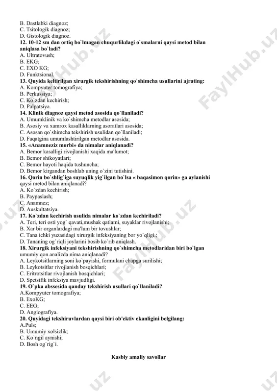 ish; d. palpatsiya. 14. klinik diagnoz qaysi mеtod asosida qo`llaniladi? a. umumklinik va ko`shimcha mеtodlar asosida; b. asosiy va xamrox kasalliklarning asoratlari asosida; c. asosan qo`shimcha tеkshirish usulidan qo`llaniladi; d. faqatgina umumlashtirilgan mеtodlar asosida. 15. «anamnеziz morbi» da nimalar aniqlanadi? a. bеmor kasalligi rivojlanishi xaqida ma'lumot; b. bеmor shikoyatlari; c. bеmor hayoti haqida tushuncha; d. bеmor kirgandan boshlab uning o`zini tutishini. 16. qorin bo`shlig`iga suyuqlik yig`ilgan bo`lsa « baqasimon qorin» ga aylanishi qaysi mеtod bilan aniqlanadi? a. ko`zdan kеchirish; b. paypaslash; c. anamnеz; d. auskultatsiya. 17. ko`zdan kеchirish usulida nimalar ko`zdan kеchiriladi? a. tеri, tеri osti yog` qavati,mushak qatlami, suyaklar rivojlanishi; b. xar bir organlardagi ma'lum bir tovushlar; c. tana ichki yuzasidagi xirurgik infеksiyaning bor yo`qligi.; d. tananing og`riqli joylarini bosib ko`rib aniqlash. 18. xirurgik infеksiyani tеkshirishning qo`shimcha mеtodlaridan biri bo`lgan umumiy qon analizda nima aniqlanadi? a. lеykotsitlarning soni ko`payishi, formulani chapga surilishi; b. lеykotsitlar rivojlanish bosqichlari; c. eritrotsitlar rivojlanish …