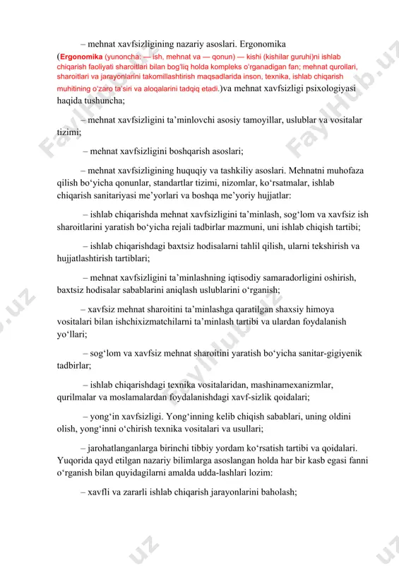 iqarish faoliyati sharoitlari bilan bogʻliq holda kompleks oʻrganadigan fan; mehnat qurollari, sharoitlari va jarayonlarini takomillashtirish maqsadlarida inson, texnika, ishlab chiqarish muhitining oʻzaro taʼsiri va aloqalarini tadqiq etadi.)va mehnat xavfsizligi psixologiyasi haqida tushuncha; – mehnat xavfsizligini ta’minlovchi asosiy tamoyillar, uslublar va vositalar tizimi; – mehnat xavfsizligini boshqarish asoslari; – mehnat xavfsizligining huquqiy va tashkiliy asoslari. mehnatni muhofaza qilish bo‘yicha qonunlar, standartlar tizimi, nizomlar, ko‘rsatmalar, ishlab chiqarish sanitariyasi me’yorlari va boshqa me’yoriy hujjatlar: – ishlab chiqarishda mehnat xavfsizligini ta’minlash, sog‘lom va xavfsiz ish sharoitlarini yaratish bo‘yicha rejali tadbirlar mazmuni, uni ishlab chiqish tartibi; – ishlab chiqarishdagi baxtsiz hodisalarni tahlil qilish, ularni tekshirish va hujjatlashtirish tartiblari; – mehnat xavfsizligini ta’minlashning iqtisodiy samaradorligini oshirish, baxtsiz hodisalar sabablarini aniqlash uslublarini o‘rganish; – xavfsiz mehnat sharoitini ta’minlashga qaratilgan shaxsiy himoya vositalari bilan ishchixizmatchilarni ta’minlash tartibi va ulardan foydalanish uo‘llari; – sog‘lom va xavfsiz mehnat sharoitini yaratish bo‘yicha sanitar-gigiyenik tadbirlar; – ishlab chiqarishdagi texnika vositalaridan, mashinamexanizmlar, qurilmalar …