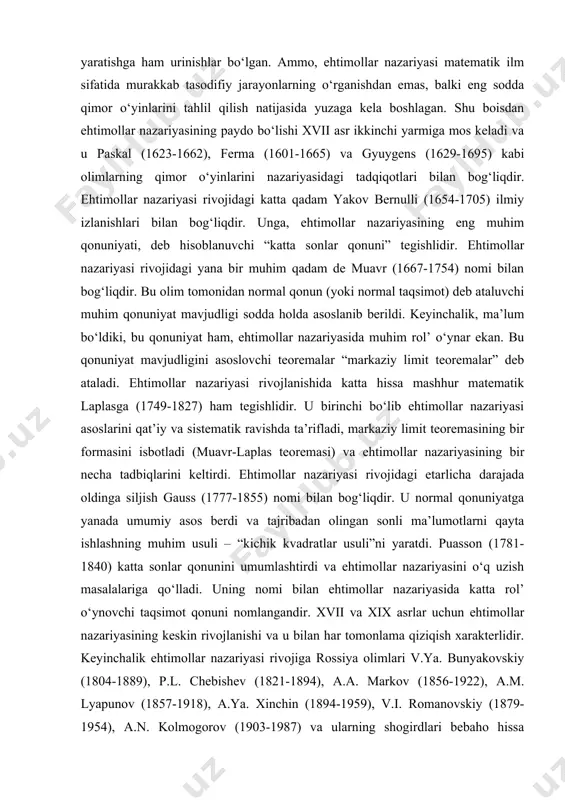 i. ehtimollar nazariyasini sinovdan-sinovga o‘tishida natijalari turlicha bo‘lgan tajribalar qiziqtiradi. biror tajribada ro‘y berish yoki bermasligini oldindan aytib bo‘lmaydigan hodisalar tasodifiy hodisalar deyiladi. masalan, tanga tashlash tajribasida har bir tashlashga ikki tasodifiy hodisa mos keladi: tanganing gerb tomoni tushishi yoki tanganing raqam tomoni tushishi. albatta, bu tajribani bir marta takrorlashda shu ikki tasodifiy hodisalardan faqat bittasigina ro‘y beradi. tasodifiy hodisalarni biz tabiatda, jamiatda, ilmiy tajribalarda, sport va qimor o‘yinlarida kuzatishimiz mumkin. umumlashtirib aytish mumkinki, tasodifiyat elementlarisiz rivojlanishni tasavvur qilish qiyindir. tasodifiyatsiz umuman hayotning va biologik turlarning yuzaga kelishini, insoniyat tarihini, insonlarning ijodiy faoliyatini, sotsial-iqtisodiy tizimlarning rivojlanishini tasavvur etib bo‘lmaydi. ehtimollar nazariyasi esa aynan mana shunday tasodifiy bog‘liqliklarning matematik modelini tuzish bilan shug‘illanadi. tasodifiyat insoniyatni doimo qiziqtirib kelgandir. shu sababli ehtimollar nazariyasi boshqa matematik fanlar kabi amaliyot talablariga mos ravishda rivojlangan. ehtimollar nazariyasi boshqa matematik fanlardan farqli o‘laroq nisbatan qisqa, ammo o‘ta shijoatlik rivojlanish tarixiga ega. endi qisqacha tarixiy ma’lumotlarni keltiramiz. …