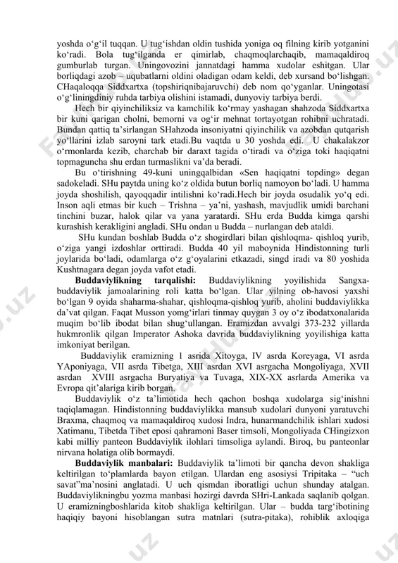 uddaviylik bilan shug‘ullangan tadqiqotchi, olimla bizgacha etib kelgan manbalar asosida isbotlashgan. buddaviylik asoschisi haqida manbalarda, uni siddxartxa, gautama, shakyamuni, budda, djina, bxagavan kabi ismlar bilan zikr etadi. bu ismlarning ma’nolari quyidagicha: siddxartxa – shaxsiy ism, gautama – urug‘ ismi, shakyamuni – shakya qabilasidan chiqqan donishmand, budda – nurlangan, djina - g‘olib, bxagavan – tantana qiluvchi. bu ismlardan eng mashhuri budda bo‘lib, shu ismdan uning diniga buddaviylik nomi berilgan. buddaviylikning asoschisi shahzoda siddxartxa ekanligi tarixiy manbalarda qayd qilingan. siddxartxa vafotidan keyin budda, ya’ni «haqiqat najotkori» debatalgan. diniy rivoyatlarga ko‘ra, qadim zamonlarda hindistonda yashovchi shakya qabilasining hukmdori befarzandbo‘lgan. bu shakiylar hukmdorining xotini 45 yoshda o‘g‘il tuqqan. u tug‘ishdan oldin tushida yoniga oq filning kirib yotganini ko‘radi. bola tug‘ilganda er qimirlab, chaqmoqlarchaqib, mamaqaldiroq gumburlab turgan. uningovozini jannatdagi hamma xudolar eshitgan. ular borliqdagi azob – uqubatlarni oldini oladigan odam keldi, deb xursand bo‘lishgan. chaqaloqqa siddxartxa (topshiriqnibajaruvchi) deb nom qo‘yganlar. uningotasi o‘g‘liningdiniy ruhda tarbiya olishini …