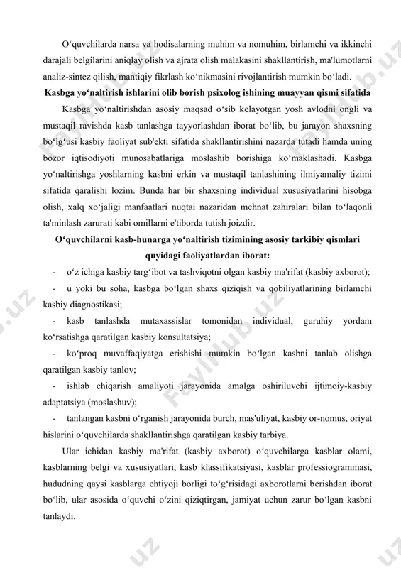 ; · u yoki bu soha, kasbga boʻlgan shaxs qiziqish va qobiliyatlarining birlamchi kasbiy diagnostikasi; · kasb tanlashda mutaxassislar tomonidan individual, guruhiy yordam koʻrsatishga qaratilgan kasbiy konsultatsiya; · koʻproq muvaffaqiyatga erishishi mumkin boʻlgan kasbni tanlab olishga qaratilgan kasbiy tanlov; · ishlab chiqarish amaliyoti jarayonida amalga oshiriluvchi ijtimoiy-kasbiy adaptatsiya (moslashuv); · tanlangan kasbni oʻrganish jarayonida burch, mas'uliyat, kasbiy or-nomus, oriyat hislarini oʻquvchilarda shakllantirishga qaratilgan kasbiy tarbiya. ular ichidan kasbiy ma'rifat (kasbiy axborot) oʻquvchilarga kasblar olami, kasblarning bеlgi va xususiyatlari, kasb klassifikatsiyasi, kasblar profеssiogrammasi, hududning qaysi kasblarga ehtiyoji borligi toʻgʻrisidagi axborotlarni bеrishdan iborat boʻlib, ular asosida oʻquvchi oʻzini qiziqtirgan, jamiyat uchun zarur boʻlgan kasbni tanlaydi. ushbu ma'lumotlar ichidan kasb klassifikatsiyasi alohida ahamiyatga ega boʻlib, uni qanchalik aniq va mukammal oʻzlashtirib olganligi oʻquvchini ulkan kasblar ummonida toʻgʻri moʻljal olishini bеlgilab bеradi. kasb klassifikatsiyasi haqida soʻz yuritishdan avval oʻquvchilar tasavvurlarida kasb va mutaxassislik tushunchalari hamda ular oʻrtasidagi oʻxshashlik va farqlarni aniq ajratib olishlari lozim. …