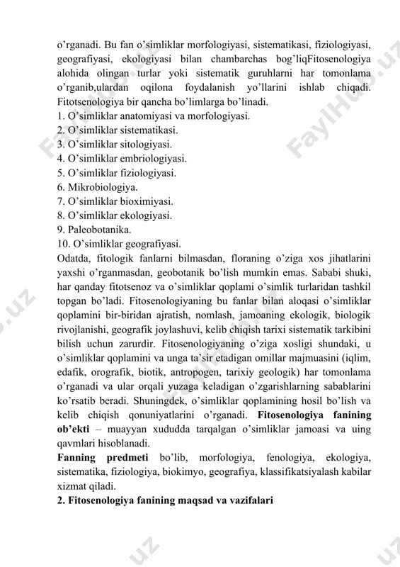 iyasi, geografiyasi, ekologiyasi bilan chambarchas bog’liqfitosenologiya alohida olingan turlar yoki sistematik guruhlarni har tomonlama o’rganib,ulardan oqilona foydalanish yo’llarini ishlab chiqadi. fitotsenologiya bir qancha bo’limlarga bo’linadi. 1. o’simliklar anatomiyasi va morfologiyasi. 2. o’simliklar sistematikasi. 3. o’simliklar sitologiyasi. 4. o’simliklar embriologiyasi. 5. o’simliklar fiziologiyasi. 6. mikrobiologiya. 7. o’simliklar bioximiyasi. 8. o’simliklar ekologiyasi. 9. paleobotanika. 10. o’simliklar geografiyasi. odatda, fitologik fanlarni bilmasdan, floraning o’ziga xos jihatlarini yaxshi o’rganmasdan, geobotanik bo’lish mumkin emas. sababi shuki, har qanday fitotsenoz va o’simliklar qoplami o’simlik turlaridan tashkil topgan bo’ladi. fitosenologiyaning bu fanlar bilan aloqasi o’simliklar qoplamini bir-biridan ajratish, nomlash, jamoaning ekologik, biologik rivojlanishi, geografik joylashuvi, kelib chiqish tarixi sistematik tarkibini bilish uchun zarurdir. fitosenologiyaning o’ziga xosligi shundaki, u o’simliklar qoplamini va unga ta’sir etadigan omillar majmuasini (iqlim, edafik, orografik, biotik, antropogen, tarixiy geologik) har tomonlama o’rganadi va ular orqali yuzaga keladigan o’zgarishlarning sabablarini ko’rsatib beradi. shuningdek, o’simliklar qoplamining hosil bo’lish va kelib chiqish qonuniyatlarini o’rganadi. fitosenologiya fanining …