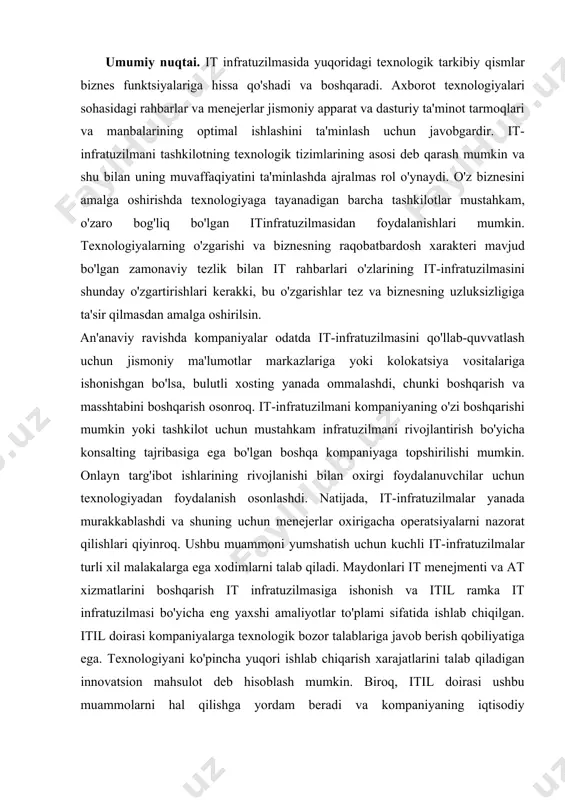 oshirishda texnologiyaga tayanadigan barcha tashkilotlar mustahkam, o'zaro bog'liq bo'lgan itinfratuzilmasidan foydalanishlari mumkin. texnologiyalarning o'zgarishi va biznesning raqobatbardosh xarakteri mavjud bo'lgan zamonaviy tezlik bilan it rahbarlari o'zlarining it-infratuzilmasini shunday o'zgartirishlari kerakki, bu o'zgarishlar tez va biznesning uzluksizligiga ta'sir qilmasdan amalga oshirilsin. an'anaviy ravishda kompaniyalar odatda it-infratuzilmasini qo'llab-quvvatlash uchun jismoniy ma'lumotlar markazlariga yoki kolokatsiya vositalariga ishonishgan bo'lsa, bulutli xosting yanada ommalashdi, chunki boshqarish va masshtabini boshqarish osonroq. it-infratuzilmani kompaniyaning o'zi boshqarishi mumkin yoki tashkilot uchun mustahkam infratuzilmani rivojlantirish bo'yicha konsalting tajribasiga ega bo'lgan boshqa kompaniyaga topshirilishi mumkin. onlayn targ'ibot ishlarining rivojlanishi bilan oxirgi foydalanuvchilar uchun texnologiyadan foydalanish osonlashdi. natijada, it-infratuzilmalar yanada murakkablashdi va shuning uchun menejerlar oxirigacha operatsiyalarni nazorat qilishlari qiyinroq. ushbu muammoni yumshatish uchun kuchli it-infratuzilmalar turli xil malakalarga ega xodimlarni talab qiladi. maydonlari it menejmenti va at xizmatlarini boshqarish it infratuzilmasiga ishonish va itil ramka it infratuzilmasi bo'yicha eng yaxshi amaliyotlar to'plami sifatida ishlab chiqilgan. itil doirasi kompaniyalarga texnologik bozor …