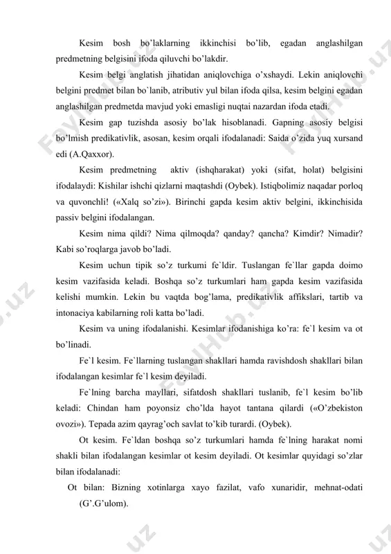 imlar ot kesim deyiladi. ot kesimlar quyidagi so’zlar bilan ifodalanadi: ot bilan: bizning xotinlarga xayo fazilat, vafo xunaridir, mehnat-odati (g’.g’ulom). sifat bilan: po’lat yagrinlarini ko’targan erlar ko’m-ko’k (x.olimjon). son bilan: berishda sanog’i-to’qqiz, olishda sanog’i o’ttiz (maqol). olmosh bilan: biz tinchlikni istaymiz: yaxshi niyatli kishilarning ahdi shu («xalq so’zi»). ravish bilan: ish ko’p, kun qikqa… (a.qahhor). harakat nomi bilan: yashamoq -- kurashmaoq. kurashmoq -- o’rnak bo’lib yashamoq (i.raxim). undov bilan: orqada qolganlarning hayotiga voy! (uyg’un). taqlidiy so’z bilan: mana xat bilan ishlar gumdir (x.x.niyoziy). modal so’z bilan: xalq orzusini amalga oshirishdan kattaroq baxt bormi? (oybek). cho’lni obod qilish uchun ko’p kuch kerak («sharq yulduzi»). kesimning ma`no turlari. kesimni ma`nosiga ko’ra tubandagi guruxlarga ajratish mumkin: 1) harakat-holat bildiruvchi kesimlar: g’ulomjon qishloqda bo’lgan voqealarni oqizmay-tomizmay so’lab berdi (m.ismoiliy). ko’kni qoplab olgan sanoqsiz yulduz yiltirab turibdi (i.raxim). 2) belgi bildiruvchi kesimlar kesimlar: sensan har narsadan mo’`tabar, aziz (uyg’un). 3) miqdor bildiruvchi kesimlar: mening bolam …