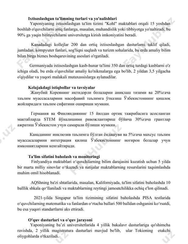ollejlar 200 dan ortiq ixtisoslashgan dasturlarni taklif qiladi, jumladan, kompyuter fanlari, sog'liqni saqlash va turizm sohalarida, bu erda amaliy bilim bilan birga biznes boshqaruvining asoslari o'rgatiladi. germaniyada ixtisoslashgan kasb-hunar ta'limi 350 dan ortiq turdagi kasblarni o'z ichiga oladi, bu erda o'quvchilar amaliy ko'nikmalarga ega bo'lib, 2 yildan 3,5 yilgacha o'qiydilar va yuqori malakali mutaxassislarga aylanadilar. kelajakdagi istiqbollar va tavsiyalar жанубий кореянинг иқтидорли болаларни аниқлаш тизими ва 20%гача таълим муассасаларини масофавий таълимга ўтказиш ўзбекистоннинг қишлоқ жойларидаги таълим сифатини ошириши мумкин. германия ва финляндиянинг 15 йилдан ортиқ тажрибасига асосланган мактабларда stem йўналишини ривожлантириш бўйича 30%гача грантлар ажратиш ўзбекистон учун самарали бўлиши мумкин. канаданинг инклюзив таълимга бўлган ёндашуви ва 5%гача махсус таълим муассасаларини интеграция қилиш ўзбекистоннинг ногирон болалар учун имкониятларини кенгайтиради. ta'lim sifatini baholash va monitoringi finlyandiya maktablari oʻquvchilarning bilim darajasini kuzatish uchun 5 yilda bir marta milliy sinovlar oʻtkazadi va natijalar maktablarning resurslarini taqsimlashda muhim omil hisoblanadi. aqshning ba'zi shtatlarida, masalan, kaliforniyada, …