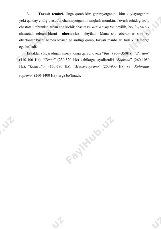 ha, ayol tovushida 200 dan 9000hz gacha bo’lgan tebranishlar uchraydi. nog’oradan chiqaradigan tovushlar 90 dan 14 000hz gacha bo’ladi. 3. tovush tembri. unga qarab kim gapirayotganini, kim kuylayotganini yoki qanday cholg’u asbobi chalinayotganini aniqlash mumkin. tovush ichidagi ko’p chastotali tebranishlardan eng kichik chastotasi v0 ni asosiy ton deyilib, 2v0, 3v0 va h.k chastotali tebranishlarni obertonlar deyiladi. mana shu obertonlar soni va obertonlar kuchi hamda tovush balandligi qarab, tovush manbalari turli xil tembrga ega bo’ladi. erkaklar chiqaradigan asosiy tonga qarab, ovozi “bas” (80—350hz), “bariton” (110-400 hz), “tenor” (230-520 hz) kabilarga, ayollarniki “soprano” (260-1050 hz), “kontralto” (170-780 hz), “messo-soprano” (200-900 hz) va “koloratur soprano” (260-1400 hz) larga bo’linadi.