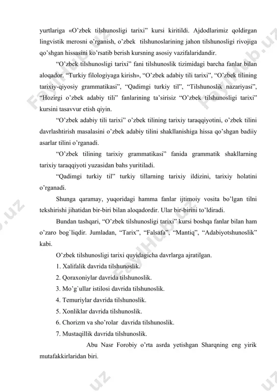 rning tarixiy taraqqiyoti yuzasidan bahs yuritiladi. “qadimgi turkiy til” turkiy tillarning tarixiy ildizini, tarixiy holatini o’rganadi. shunga qaramay, yuqoridagi hamma fanlar ijtimoiy vosita bo’lgan tilni tekshirishi jihatidan bir-biri bilan aloqadordir. ular bir-birini to’ldiradi. bundan tashqari, “o’zbek tilshunosligi tarixi” kursi boshqa fanlar bilan ham o’zaro bog`liqdir. jumladan, “тarix”, “falsafa”, “mantiq”, “adabiyotshunoslik” kabi. o’zbek tilshunosligi tarixi quyidagicha davrlarga ajratilgan. 1. хalifalik davrida tilshunoslik. 2. qoraxoniylar davrida tilshunoslik. 3. mo’g`ullar istilosi davrida tilshunoslik. 4. тemuriylar davrida tilshunoslik. 5. хonliklar davrida tilshunoslik. 6. chorizm va sho’rolar davrida tilshunoslik. 7. mustaqillik davrida tilshunoslik. abu nasr forobiy o’rta asrda yetishgan sharqning eng yirik mutafakkirlaridan biri. forobiy falsafa tarixida yirik mantiqshunos, faylasuf sifatida mashhur. u fanning barcha sohalarida qalam tebratgan va bu sohalarning har birida ajoyib asarlar yaratgan. uning tarjimai holi haqida arab olimlaridan biri ibn abu usaybia (1203-1270 yy.) o’zining «тabiblar darajasini belgilash uchun xabarlar chashmasi” nomli asarida qimmatli ma’lumotlar bergan. forobiyning to’la ismi abu nasr …