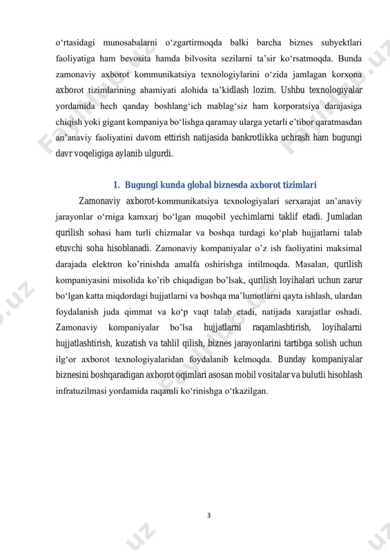ana bir bor ko‘rsatmoqda. ushbu jarayonlarni “qon tomiri” vazifasini – axborot tizimlari o‘tamoqda. menejment axborot tizimlari - bu so‘nggi yillarda yirik korporatsiyalardan tortib kichik tadbirkorlik subyektlari faol foydalanib kelayotgan axborot tizimlari majmuidir. bugungi shiddat bilan o‘zgarib borayotgan davr nafaqat insonlar 3 o‘rtasidagi munosabalarni o‘zgartirmoqda balki barcha biznes subyektlari faoliyatiga ham bevosita hamda bilvosita sezilarni ta’sir ko‘rsatmoqda. bunda zamonaviy axborot kommunikatsiya texnologiylarini o‘zida jamlagan korxona axborot tizimlarining ahamiyati alohida ta’kidlash lozim. ushbu texnologiyalar yordamida hech qanday boshlang‘ich mablag‘siz ham korporatsiya darajasiga chiqish yoki gigant kompaniya bo‘lishga qaramay ularga yetarli e’tibor qaratmasdan an’anaviy faoliyatini davom ettirish natijasida bankrotlikka uchrash ham bugungi davr voqeligiga aylanib ulgurdi. 1. bugungi kunda global biznesda axborot tizimlari zamonaviy axborot-kommunikatsiya texnologiyalari serxarajat an’anaviy jarayonlar o‘rniga kamxarj bo‘lgan muqobil yechimlarni taklif etadi. jumladan qurilish sohasi ham turli chizmalar va boshqa turdagi ko‘plab hujjatlarni talab etuvchi soha hisoblanadi. zamonaviy kompaniyalar o’z ish faoliyatini maksimal darajada elektron ko’rinishda amalfa oshirishga intilmoqda. …