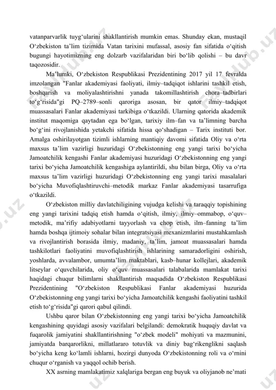 jada bajarilishi mamlakatimiz fuqarolarining ijtimoiy–siyosiy saviyasi, milliy istiqlol mafkurasining nechog‘lik ular ongida shakllanib, hayotiy dunyoqarashiga aylanishi bilan mushtarakdir. yosh avlodga о‘z ona tarixini bildirmasdan, tarixiy voqea va hodisalarni tahlil etmasdan, tarixiy bilim va tarbiya bermasdan uning ongida milliy о‘zlik va vatanparvarlik tuyg‘ularini shakllantirish mumkin emas. shunday ekan, mustaqil о‘zbekiston ta’lim tizimida vatan tarixini mufassal, asosiy fan sifatida о‘qitish bugungi hayotimizning eng dolzarb vazifalaridan biri bо‘lib qolishi – bu davr taqozosidir. ma’lumki, о‘zbekiston respublikasi prezidentining 2017 yil 17 fevralda imzolangan "fanlar akademiyasi faoliyati, ilmiy–tadqiqot ishlarini tashkil etish, boshqarish va moliyalashtirishni yanada takomillashtirish chora–tadbirlari tо‘g‘risida"gi pq–2789–sonli qaroriga asosan, bir qator ilmiy–tadqiqot muassasalari fanlar akademiyasi tarkibiga о‘tkazildi. ularning qatorida akademik institut maqomiga qaytadan ega bо‘lgan, tarixiy ilm–fan va ta’limning barcha bо‘g‘ini rivojlanishida yetakchi sifatida hissa qо‘shadigan – tarix instituti bor. amalga oshirilayotgan tizimli ishlarning mantiqiy davomi sifatida oliy va о‘rta maxsus ta’lim vazirligi huzuridagi о‘zbekistonning eng yangi tarixi bо‘yicha jamoatchilik kengashi fanlar akademiyasi …