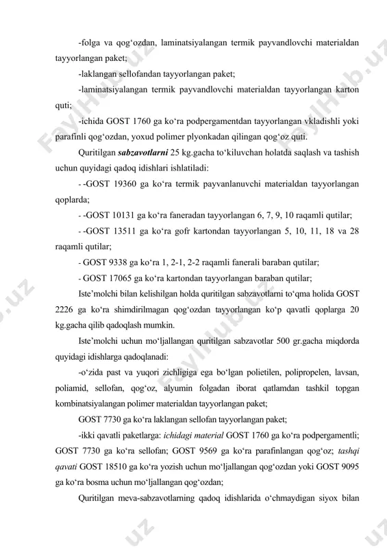 ud polimer plyonkadan qilingan qog‘oz quti. quritilgan sabzavotlarni 25 kg.gacha to‘kiluvchan holatda saqlash va tashish uchun quyidagi qadoq idishlari ishlatiladi: · -gost 19360 ga ko‘ra termik payvanlanuvchi materialdan tayyorlangan qoplarda; · -gost 10131 ga ko‘ra faneradan tayyorlangan 6, 7, 9, 10 raqamli qutilar; · -gost 13511 ga ko‘ra gofr kartondan tayyorlangan 5, 10, 11, 18 va 28 raqamli qutilar; · gost 9338 ga ko‘ra 1, 2-1, 2-2 raqamli fanerali baraban qutilar; · gost 17065 ga ko‘ra kartondan tayyorlangan baraban qutilar; iste’molchi bilan kelishilgan holda quritilgan sabzavotlarni to‘qma holida gost 2226 ga ko‘ra shimdirilmagan qog‘ozdan tayyorlangan ko‘p qavatli qoplarga 20 kg.gacha qilib qadoqlash mumkin. iste’molchi uchun mo‘ljallangan quritilgan sabzavotlar 500 gr.gacha miqdorda quyidagi idishlarga qadoqlanadi: -o‘zida past va yuqori zichligiga ega bo‘lgan polietilen, polipropelen, lavsan, poliamid, sellofan, qog‘oz, alyumin folgadan iborat qatlamdan tashkil topgan kombinatsiyalangan polimer materialdan tayyorlangan paket; gost 7730 ga ko‘ra laklangan sellofan tayyorlangan paket; -ikki qavatli paketlarga: ichidagi …