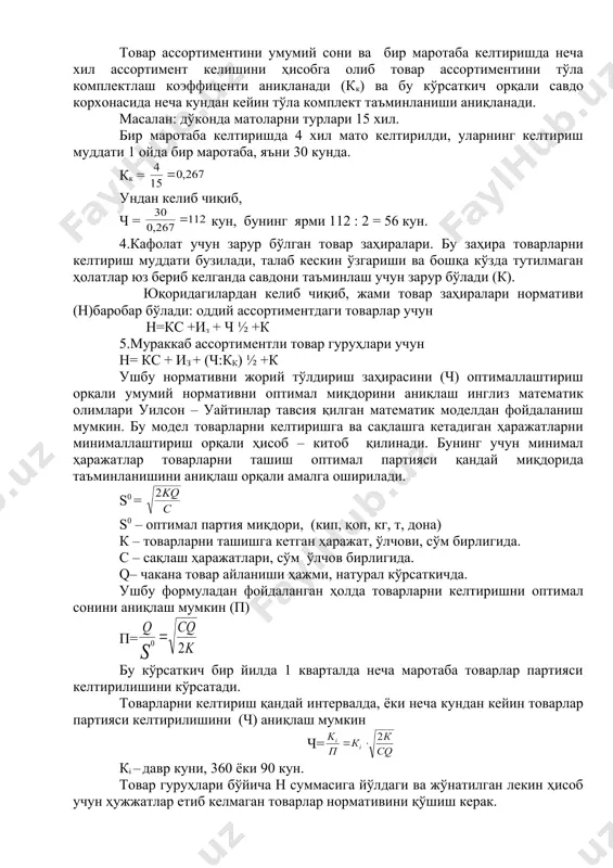 вар гуруҳлари учун н= кс + из + (ч:кк) ½ +к ушбу нормативни жорий тўлдириш заҳирасини (ч) оптималлаштириш орқали умумий нормативни оптимал миқдорини аниқлаш инглиз математик олимлари уилсон – уайтинлар тавсия қилган математик моделдан фойдаланиш мумкин. бу модел товарларни келтиришга ва сақлашга кетадиган ҳаражатларни минималлаштириш орқали ҳисоб – китоб қилинади. бунинг учун минимал ҳаражатлар товарларни ташиш оптимал партияси қандай миқдорида таъминланишини аниқлаш орқали амалга оширилади. s0 = s0 – оптимал партия миқдори, (кип, қоп, кг, т, дона) к – товарларни ташишга кетган ҳаражат, ўлчови, сўм бирлигида. с – сақлаш ҳаражатлари, сўм ўлчов бирлигида. q– чакана товар айланиши ҳажми, натурал кўрсаткичда. ушбу формуладан фойдаланган ҳолда товарларни келтиришни оптимал сонини аниқлаш мумкин (п) п= бу кўрсаткич бир йилда 1 кварталда неча маротаба товарлар партияси келтирилишини кўрсатади. товарларни келтириш қандай интервалда, ёки неча кундан кейин товарлар партияси келтирилишини (ч) аниқлаш мумкин ч= кi – давр куни, 360 ёки 90 кун. товар гуруҳлари бўйича …