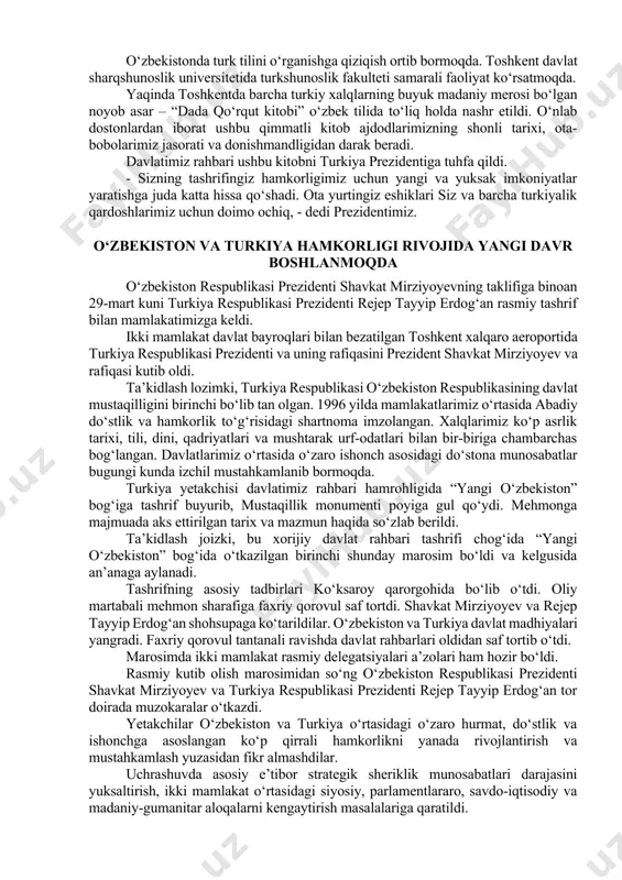 alalar batafsil muhokama qilingani aytildi. erishilgan barcha kelishuvlarni to‘liq amalga oshirish uchun qo‘shma “yo‘l xaritasi” ishlab chiqiladi. mamlakatlarimiz davlat-xususiy sheriklik mexanizmini rivojlantirish borasida yaqindan hamkorlik qilishdan ham manfaatdor. o‘tgan yili anqara va istanbulda o‘zbekiston madaniyati kunlari o‘tkazilgan edi. bu yil toshkent va samarqand shaharlarida turkiya madaniyati kunlarini tashkil etish rejalashtirilgan. o‘zbekistonda turk tilini o‘rganishga qiziqish ortib bormoqda. toshkent davlat sharqshunoslik universitetida turkshunoslik fakulteti samarali faoliyat ko‘rsatmoqda. yaqinda toshkentda barcha turkiy xalqlarning buyuk madaniy merosi bo‘lgan noyob asar – “dada qo‘rqut kitobi” o‘zbek tilida to‘liq holda nashr etildi. o‘nlab dostonlardan iborat ushbu qimmatli kitob ajdodlarimizning shonli tarixi, ota-bobolarimiz jasorati va donishmandligidan darak beradi. davlatimiz rahbari ushbu kitobni turkiya prezidentiga tuhfa qildi. - sizning tashrifingiz hamkorligimiz uchun yangi va yuksak imkoniyatlar yaratishga juda katta hissa qo‘shadi. ota yurtingiz eshiklari siz va barcha turkiyalik qardoshlarimiz uchun doimo ochiq, - dedi prezidentimiz. o‘zbekiston va turkiya hamkorligi rivojida yangi davr boshlanmoqda o‘zbekiston respublikasi prezidenti shavkat …
