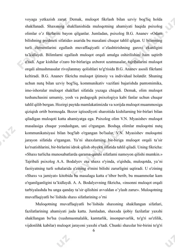 i. demak, olim muloqot tushunchasini umumiy, yosh va pedagogik psixologiya kabi fanlar uchun chuqur tahlil qilib bergan. hozirgi paytda mamlakatimizda va xorijda muloqot muammosiga qiziqish ortib bormoqda. bozor iqtisodiyoti sharoitida kishilarning bir-birlari bilan qiladigan muloqoti katta ahamiyatga ega. psixolog olim v.n. myasishev muloqot masalasiga chuqur yondashgan, uni o'rgangan. boshqa olimlar muloqotni nutq kommunikatsiyasi bilan bog'lab o'rgangan bo'lsalar, v.n. myasishev muloqotni jarayon sifatida o'rgangan. ya’ni shaxslarning bir-biriga muloqot orqali ta’sir ko'rsatishlarini, bir-birlarini idrok qilish obyekti sifatida tahlil qiladi. uning fikricha: «shaxs turlicha munosabatlarda qarama-qarshi sifatlami namoyon qilishi mumkin.» tajribali psixolog a.a. bodalyev esa shaxs o'yinda, o'qishda, muloqotda, ya’ni faoiiyatning turli sohalarida o'zining o'mini bilishi zarurligini uqtiradi. u o'zining «shaxs va jamiyat» kitobida bu masalaga katta e’tibor berib, bu muammolar kam o'rganilganligini ta’kidlaydi. a. a. bodalyevning fikricha, «insonni muloqot orqali tarbiyalashda bu unga qanday ta’sir qilishini avvaldan o’ylash zarur». muloqotning muvaffaqiyatli bo`lishida shaxs sifatlarining o’rni muloqotning muvaffaqiyatli bo’lishida shaxsning shakllangan sifatlari, fazilatlarining …