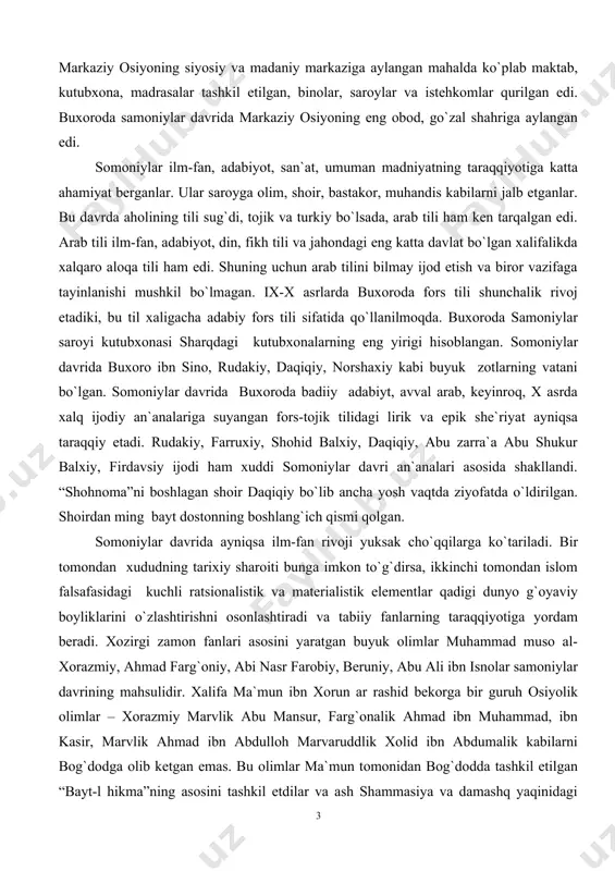 a abu shukur balxiy, firdavsiy ijodi ham xuddi somoniylar davri an`analari asosida shakllandi. “shohnoma”ni boshlagan shoir daqiqiy bo`lib ancha yosh vaqtda ziyofatda o`ldirilgan. shoirdan ming bayt dostonning boshlang`ich qismi qolgan. somoniylar davrida ayniqsa ilm-fan rivoji yuksak cho`qqilarga ko`tariladi. bir tomondan xududning tarixiy sharoiti bunga imkon to`g`dirsa, ikkinchi tomondan islom falsafasidagi kuchli ratsionalistik va materialistik elementlar qadigi dunyo g`oyaviy boyliklarini o`zlashtirishni osonlashtiradi va tabiiy fanlarning taraqqiyotiga yordam beradi. xozirgi zamon fanlari asosini yaratgan buyuk olimlar muhammad muso al-xorazmiy, ahmad farg`oniy, abi nasr farobiy, beruniy, abu ali ibn isnolar samoniylar davrining mahsulidir. xalifa ma`mun ibn xorun ar rashid bekorga bir guruh osiyolik olimlar – xorazmiy marvlik abu mansur, farg`onalik ahmad ibn muhammad, ibn kasir, marvlik ahmad ibn abdulloh marvaruddlik xolid ibn abdumalik kabilarni bog`dodga olib ketgan emas. bu olimlar ma`mun tomonidan bog`dodda tashkil etilgan “bayt-l hikma”ning asosini tashkil etdilar va ash shammasiya va damashq yaqinidagi qaysiyun tog`idagi abservatoriyalarda ilmiy kuzatuvlar olib bordilar. …
