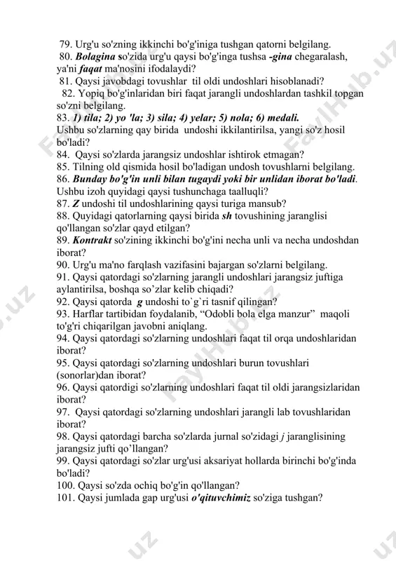 , boshda” maqoli to'g'ri chiqarilgan javob qaysi qatorda? 75. qaysi kichik harflar i guruhga mansub? 76. ii guruhga kiruvchi kichik harflar qatorini aniqlang. 77. qaysi qatorda v guruhga kiruvchi kichik harflar berilgan? 78. jarangli b undoshi qaysi qatordagi so'zlar tarkibida jarangsiz p tarzida talaffuz qilinadi? 79. urg'u so'zning ikkinchi bo'g'iniga tushgan qatorni belgilang. 80. bolagina so'zida urg'u qaysi bo'g'inga tushsa -gina chegaralash, ya'ni faqat ma'nosini ifodalaydi? 81. qaysi javobdagi tovushlar til oldi undoshlari hisoblanadi? 82. yopiq bo'g'inlaridan biri faqat jarangli undoshlardan tashkil topgan so'zni belgilang. 83. 1) tila; 2) yo 'la; 3) sila; 4) yelar; 5) nola; 6) medali. ushbu so'zlarning qay birida undoshi ikkilantirilsa, yangi so'z hosil bo'ladi? 84. qaysi so'zlarda jarangsiz undoshlar ishtirok etmagan? 85. tilning old qismida hosil bo'ladigan undosh tovushlarni belgilang. 86. bunday bo'g'in unli bilan tugaydi yoki bir unlidan iborat bo'ladi. ushbu izoh quyidagi qaysi tushunchaga taalluqli? 87. z undoshi til undoshlarining qaysi turiga mansub? …