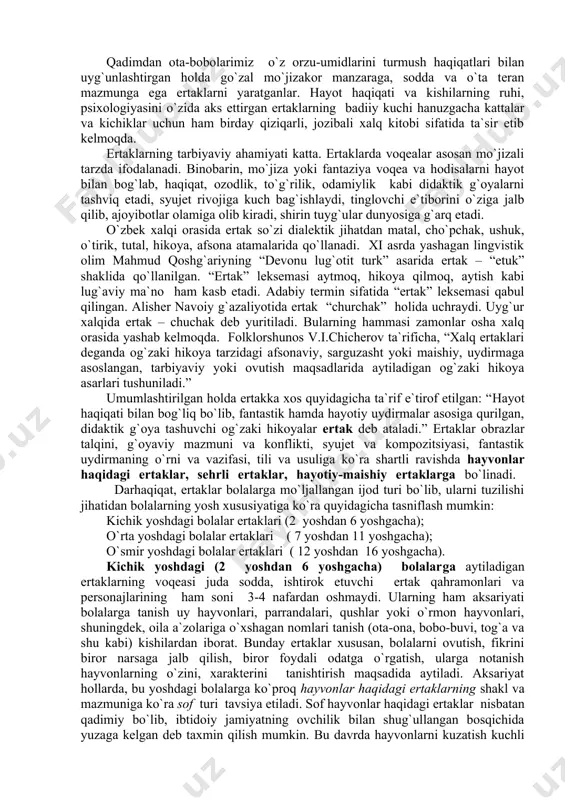 аktik g`оya tаshuvchi оg`zаki hikоyalаr ertаk dеb аtаlаdi.” ertаklаr оbrаzlаr tаlqini, g`оyaviy mаzmuni vа kоnflikti, syujеt vа kоmpozitsiyasi, fаntаstik uydirmаning o`rni vа vazifasi, tili vа usuligа ko`rа shаrtli rаvishdа hаyvоnlаr hаqidаgi ertаklаr, sеhrli ertаklаr, hаyotiy-mаishiy ertаklаrgа bo`linаdi. darhaqiqat, ertaklar bolalarga mo`ljallangan ijod turi bo`lib, ularni tuzilishi jihatidan bolalarning yosh xususiyatiga ko`ra quyidagicha tasniflash mumkin: kichik yoshdagi bolalar ertaklari (2 yoshdan 6 yoshgacha); o`rta yoshdagi bolalar ertaklari ( 7 yoshdan 11 yoshgacha); o`smir yoshdagi bolalar ertaklari ( 12 yoshdan 16 yoshgacha). kichik yoshdagi (2 yoshdan 6 yoshgacha) bolalarga aytiladigan ertaklarning voqeasi juda sodda, ishtirok etuvchi ertak qahramonlari va personajlarining ham soni 3-4 nafardan oshmaydi. ularning ham aksariyati bolalarga tanish uy hayvonlari, parrandalari, qushlar yoki o`rmon hayvonlari, shuningdek, oila a`zolariga o`xshagan nomlari tanish (ota-ona, bobo-buvi, tog`a va shu kabi) kishilardan iborat. bunday ertaklar xususan, bolalarni ovutish, fikrini biror narsaga jalb qilish, biror foydali odatga o`rgatish, ularga notanish hayvonlarning o`zini, xarakterini tanishtirish maqsadida …