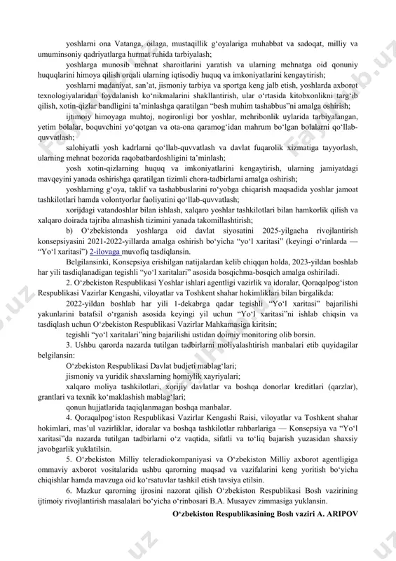 xizmat qilmoqda. yoshlarni qo‘llab-quvvatlash tizimini tubdan isloh qilish va yanada rivojlantirish maqsadida 2021-yil mamlakatimizda “yoshlarni qo‘llab-quvvatlash va aholi salomatligini mustahkamlash yili” deb e’lon qilindi. yoshlar sohasidagi muammolarga samarali yechimlar ishlab chiqish, shuningdek, mamlakatimizda 2020-yil dekabr oyida tashkil etilgan o‘zbekiston yoshlari forumida hamda o‘zbekiston respublikasi prezidentining 2020-yil 29-dekabrdagi oliy majlisga va xalqimizga murojaatnomasida qayd etilgan yoshlarga oid davlat siyosatini yangi bosqichga olib chiqish bilan bog‘liq vazifalar ijrosini ta’minlash maqsadida vazirlar mahkamasi qaror qiladi: 1. quyidagilar: a) quyidagilarni nazarda tutuvchi o‘zbekistonda yoshlarga oid davlat siyosatini 2025-yilgacha rivojlantirish konsepsiyasi (keyingi o‘rinlarda — konsepsiya) 1-ilovaga muvofiq: yoshlarning qonuniy huquq va manfaatlarini himoya qilishga qaratilgan huquqiy bazani takomillashtirish; mamlakatda xavfsizlik, ekologik barqarorlik, adolat va teng huquqlilikni ta’minlashda yoshlarning rolini oshirish; yoshlar uchun malakali tibbiy xizmatdan foydalanish shart-sharoitlarini yaxshilash, ular o‘rtasida tibbiy savodxonlikni oshirish va sog‘lom turmush tarzini mustahkamlash; ta’limning barcha bosqichlarida yoshlarning sifatli ta’lim olishini ta’minlash, hududlarda inklyuziv ta’lim rivojlanishi uchun shart-sharoit yaratish; yoshlarni ona …