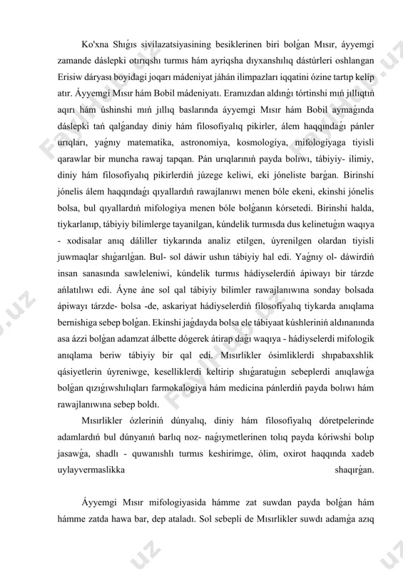 liller tiykarında analiz etilgen, úyrenilgen olardan tiyisli juwmaqlar shıǵarılǵan. bul- sol dáwir ushın tábiyiy hal edi. yaǵnıy ol- dáwirdiń insan sanasında sawleleniwi, kúndelik turmıs hádiyselerdiń ápiwayı bir tárzde ańlatılıwı edi. áyne áne sol qal tábiyiy bilimler rawajlanıwına sonday bolsada ápiwayı tárzde- bolsa -de, askariyat hádiyselerdiń filosofiyalıq tiykarda anıqlama bernishiga sebep bolǵan. ekinshi jaǵdayda bolsa ele tábiyaat kúshleriniń aldınanında asa ázzi bolǵan adamzat álbette dógerek átirap daǵı waqıya - hádiyselerdi mifologik anıqlama beriw tábiyiy bir qal edi. mısırlikler ósimliklerdi shıpabaxshlik qásiyetlerin úyreniwge, keselliklerdi keltirip shıǵaratuǵın sebeplerdi anıqlawǵa bolǵan qızıǵıwshılıqları farmokalogiya hám medicina pánlerdiń payda bolıwı hám rawajlanıwına sebep boldı. mısırlikler ózleriniń dúnyalıq, diniy hám filosofiyalıq dóretpelerinde adamlardıń bul dúnyanıń barlıq noz- naǵıymetlerinen tolıq payda kóriwshi bolıp jasawǵa, shadlı - quwanıshlı turmıs keshirimge, ólim, oxirot haqqında xadeb uylayvermaslikka shaqırǵan. áyyemgi mısır mifologiyasida hámme zat suwdan payda bolǵan hám hámme zatda hawa bar, dep ataladı. sol sebepli de mısırlikler suwdı adamǵa azıq awqat …