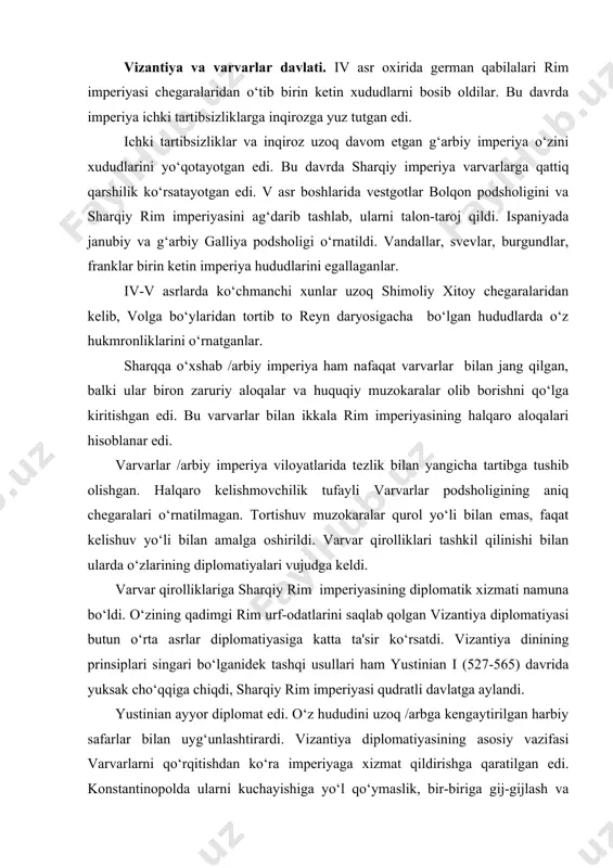 idek tashqi usullari ham yustinian i (527-565) davrida yuksak cho‘qqiga chiqdi, sharqiy rim imperiyasi qudratli davlatga aylandi. yustinian ayyor diplomat edi. o‘z hududini uzoq /arbga kengaytirilgan harbiy safarlar bilan uyg‘unlashtirardi. vizantiya diplomatiyasining asosiy vazifasi varvarlarni qo‘rqitishdan ko‘ra imperiyaga xizmat qildirishga qaratilgan edi. konstantinopolda ularni kuchayishiga yo‘l qo‘ymaslik, bir-biriga gij-gijlash va o‘zaro urushlar vositasida kuchsizlantirishga harakat qilingan. yustinian diplomatiyasi qo‘shnilar bilan shaxmat donachalari kabi aloqa qilish bilan ajratib turardi. u ulkan bir sistemasini o‘zaro gij-gijlab tashladi. bundan tashqari boshqa davlatlarni ichki ishlariga harbiy aralashuv yustinian sistemasining bir vositasi edi. bu siyosat vandallar va ostgotlar bilan urushda yorqin ifodasini topdi. diplomatiya savdoni rivojlanishiga xizmat qildi. o‘z navbatida vizantiya savdo aloqalarining kengayishidan diplomatiyani kuchli qurol sifatida foydalanildi. xristianlikni kengayishi xam vizantiya imperatorlarini muxim diplomatik qurollaridan hisoblanar edi. shunda diplomatik g‘alabalardan biri ruslarning xristianlikni qabul qilishidir.. xristianlikka o‘tgan davlatlarga vizantiya ta'sir o‘tkazganligi yaqqol ko‘rinadi. iii. din ahli vizantiyaga karam bo‘lgan varvar davlatlarda o‘z bilimlari …