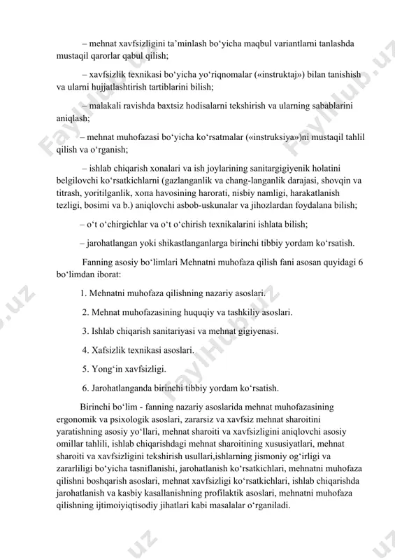 bilan tanishish va ularni hujjatlashtirish tartiblarini bilish; – malakali ravishda baxtsiz hodisalarni tekshirish va ularning sabablarini aniqlash; – mehnat muhofazasi bo‘yicha ko‘rsatmalar («instruksiya»)ni mustaqil tahlil qilish va o‘rganish; – ishlab chiqarish xonalari va ish joylarining sanitargigiyenik holatini belgilovchi ko‘rsatkichlarni (gazlanganlik va chang-langanlik darajasi, shovqin va titrash, yoritilganlik, xopa havosining harorati, nisbiy namligi, harakatlanish tezligi, bosimi va b.) aniqlovchi asbob-uskunalar va jihozlardan foydalana bilish; – o‘t o‘chirgichlar va o‘t o‘chirish texnikalarini ishlata bilish; – jarohatlangan yoki shikastlanganlarga birinchi tibbiy yordam ko‘rsatish. fanning asosiy bo‘limlari mehnatni muhofaza qilish fani asosan quyidagi 6 bo‘limdan iborat: 1. mehnatni muhofaza qilishning nazariy asoslari. 2. mehnat muhofazasining huquqiy va tashkiliy asoslari. 3. ishlab chiqarish sanitariyasi va mehnat gigiyenasi. 4. xafsizlik texnikasi asoslari. 5. yong‘in xavfsizligi. 6. jarohatlanganda birinchi tibbiy yordam ko‘rsatish. birinchi bo‘lim - fanning nazariy asoslarida mehnat muhofazasining ergonomik va psixologik asoslari, zararsiz va xavfsiz mehnat sharoitini yaratishning asosiu uo‘llari, mehnat sharoiti va xavfsizligini aniqlovchi …