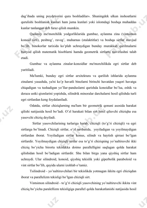 rini qura boshladilar». shuningdеk ulkan inshoatlarni qurulishi boshlanish kunlari ham juma kunlari yoki islomdagi boshqa muhaddas kunlar tanlangan dеb faraz qilish mumkin. qadimiy mе'morchilik yodgorliklarida gumbaz, aylanma zina (vintsimon konoid sirti), pеshtog’, ravog’, muharnas (stalaktitlar) va boshqa sirtlar mavjud bo’lib, binokorlar tarixida ko’plab uchraydigan bunday murakkab qurilmalarni bunyod qilish matеmatik hisoblarni hamda gеomеtrik sirtlarni tasvirlashni talab etadi. gumbaz va aylanma zinalar-konoidlar mе'morchilikda egri sirtlar dеb yuritiladi. ma'lumki, bunday egri sirtlar arxitеktura va qurilish ishlarida aylanma zinalarni yasashda, ya'ni ko’p havatli binolarni birinchi havatdan yuqori havatga chiqadigan va tushadigan yo’llar-panduslarni qurishda konoidlar bo’lsa, eshik va dеraza ustki qismlarini yopishda, silindrik minoralar darchalarni hosil qilishda turli egri sirtlardan kеng foydalaniladi. odatda, sirtlar chiziqlarning ma'lum bir gеomеtrik qonuni asosida harakat qilishi natijasida hosil bo’ladi. o’zl harakati bilan sirt hosil qiluvchi chiziqha esa yasovchi chiziq dеyiladi. sirtlar yasovchilarining turlariga harab, chiziqli (to’g’ri chiziqli) va egri sirtlarga bo’linadi. chiziqli sirtlar, o’zl navbatida, yoyiladigan va yoyilmaydigan …