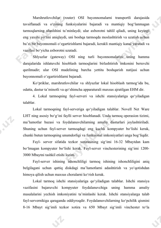 kanal yaratadi va vazifasi bo‘yicha axborotni uzatadi. shlyuzlar (gateway) osi ning turli bayonnomalarini uning hamma darajalarida ishlatuvchi hisoblash tarmoqlarini birlashtirish imkonini beruvchi qurilmadir; ular osi madelining barcha yettita boshqarish natijasi uchun bayonnomali o‘zgartirishlarni bajaradi. ko‘priklar, marshrutlovchilar va shlyuzlar lokal hisoblash tarmog‘ida bu, odatta, dastur ta’minotli va qo‘shimcha apparaturali maxsus ajratilgan ehm dir. 4. lokal tarmoqning fayl-serveri va ishchi stansiyalariga qo‘yiladigan talablar. lokal tarmoqning fayl-serveriga qo‘yiladigan talablar. novell net ware lht ning asosiy bo‘g‘ini faylli server hisoblanadi. unda tarmoq operasion tizimi, ma’lumotlar bazasi va foydalanuvchilarning amaliy dasturlari joylashtiriladi. shuning uchun fayl-server tarmoqdagi eng kuchli kompyuter bo‘lishi kerak, chunki butun tarmoqning unumdorligi va funksional imkoniyatlari unga bog‘liqdir. fayl- server sifatida tezkor xotirasining sig‘imi 16-32 mbaytdan kam bo‘lmagan kompyuter bo‘lishi kerak. fayl-server vinchesterining sig‘imi 1200-3000 mbaytni tashkil etishi lozim. fayl-server ishining ishonchliligi tarmoq ishining ishonchliligini aniq belgilagani uchun qattiq diskdagi ma’lumotlarni adashtirish va yo‘qotishdan himoya qilish uchun maxsus choralarni ko‘rish kerak. lokal tarmoq …