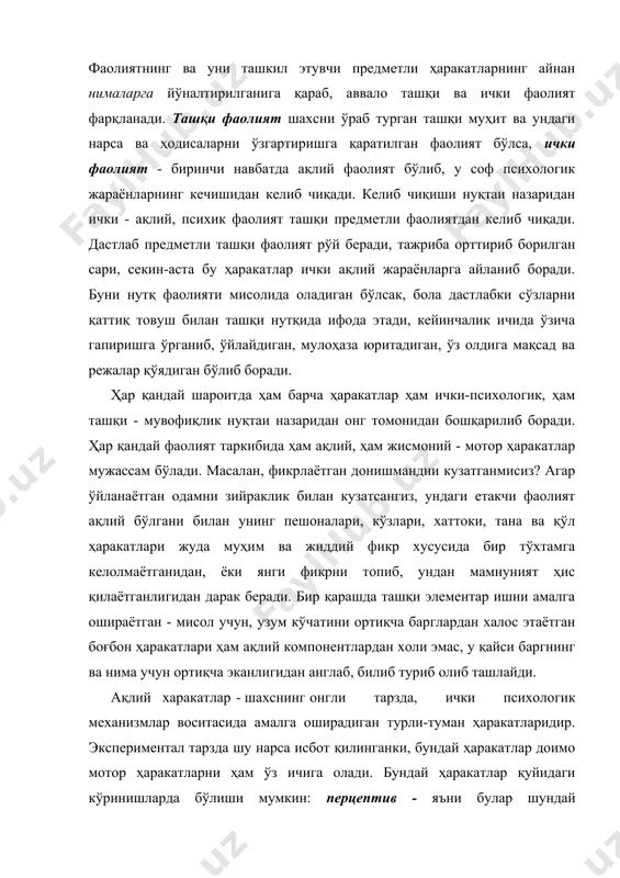 қча эканлигидан англаб, билиб туриб олиб ташлайди. ақлий харакатлар - шахснинг онгли тарзда, ички психологик механизмлар воситасида амалга оширадиган турли-туман ҳаракатларидир. экспериментал тарзда шу нарса исбот қилинганки, бундай ҳаракатлар доимо мотор ҳаракатларни ҳам ўз ичига олади. бундай ҳаракатлар қуйидаги кўринишларда бўлиши мумкин: перцептив - яъни булар шундай ҳаракатларки, уларнинг оқибатида атрофдаги предметлар ва ходисалар тўғрисида яхлит образ шаклланади; мнемик фаолият, нарса ва ходисаларнинг моҳияти ва мазмунига алоқадор материалнинг эслаб қолиниши, эсга туширилиши ҳамда эсда сақлаб турилиши билан боғлиқ мураккаб фаолият тури; фикрлаш фаолияти - ақл, фаҳм - фаросат воситасида турли хил муаммолар, масалалар ва жумбоқларни ечишга қаратилган фаолият; имажитив - (“image” -образ сўзидан олинган) фаолияти шундайки, у ижодий жараёнларда ҳаёл ва фантазия воситасида ҳозир бевосита онгда берилмаган нарсаларнинг хусусиятларини англаш ва ҳаёлда тиклашни тақозо этади. юқорида таъкидлаганимиздек, ҳар қандай фаолият ҳам ташқи ҳаракатлар асосида шаклланади ва мотор компонентлардан иборат бўлиши мумкин. агар ташқи фаолият асосида психик жараёнларга ўтиш рўй берган …