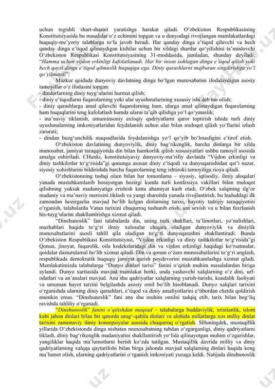 ddas dinimiz arkonlari va qadriyatlarini doimo ulug‘lab, shu bilan birga, dunyoviy hayotga ham qat’iy ishonch bilan intilib yashagan taqdirdagina o‘z ezgu maqsadlarimizga eta olamiz”1. din kishilarni hamisha yaxshilikka, ezgu ishlarga chorlab kelgan. jumladan, ota-bobolarimizning muqaddas e’tiqodi bo‘lgan islom dini ham yuksak insoniy fazilatlarning shakllanishiga xizmat qilgan. u tufayli xalqimiz ming yillar mobaynida boy ma’naviyati va merosi, o‘zligini omon saqlab keldi. o‘zbek xalqining ilg‘or madaniy va ma’naviy merosini tiklash va yangi sharoitda yanada rivojlantirish, bu hududdagi ilk zamondan hozirgacha mavjud dinlarning tarixi, hayotiy tajribasi tadrijiy taraqqiyotini o‘rganish vatan tarixini chuqurroq tushunib etish, uni sevish va u bilan faxrlanish his-tuyg‘ularini shakllantirishga xizmat qiladi. din va qonun o‘zaro munosabatlarini bilish respublikada demokratik huquqiy jamiyat qurish poydevorini mustahkamlashga xizmat qiladi. din va dunyoviy davlat orasidagi munosabat haqida so‘z ketar ekan, uning asosida eng avvalo, dinning davlatdan ajratilishi tamoyili yotishini ta’kidlash zarur. bu haqda konstitutsiyamizning 61-moddasida shunday deyiladi: “diniy tashkilotlar va birlashmalar davlatdan ajratilgan hamda …