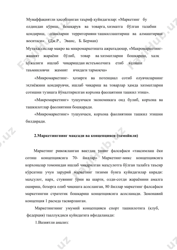 ; · маркетинг фаолиятини вакт билан режалаштириш; · кадлар сиёсати 5. маркетинг баҳоси 1. вазиятли анализ ташқи муҳит бозор шаҳсии 2. маркетингнинг мақсад ва, вазис эалари иш бизнес (тенденция) (талаб-рақобатчилар) 3. маркетинг мажмуаси (маркетинг-микс махсулот нарх сотув канали товар ҳаракати 4. маркетингни бошқариш раҳбарият молиялаштириш вақтни бошқариш ходимларни бошқариш мутахассислар фикрича маркетинг даври (эра) бошланди, маркетинг ҳозирги вақтда бизнес асос деб, қаралмоқда, унинг базасида ҳамма масалалар қабул қилинмокда. маркетинг роли: истеъмолчиларнинг хабардор бўлишига, танлашига, фойдали бўлишига имкон беради; · ресурслар мувофикдаштиришни яхшилаш; · инсоннинг қарашларига ва ҳаёт тарзига таъсир қилади · аҳолининг бандлигини таъминлайди. 3.маркетинг мақсадининг спортда ва дам олишда, фойда олишни таъминлашда шакланиш жараёни спорт маркетингги учун замонавий концепция анча янгиланган унинг натижасида янги вазифалар келиб чиқади. биринчидан- маркетинг ғоясини спортда тезлаштириши, демак, маркетингга нисбатан бўлган хурофотдан тозалаш. иккинчидан- анъанавий маркетинг назариясини ишланма ва хусусиятларини ҳисобга олиб, спорт доирасида ўтказиш. маркетинг мақсади- корхонанинг умумий мақсадини ифодалайди, шунинг учун мақсадли …