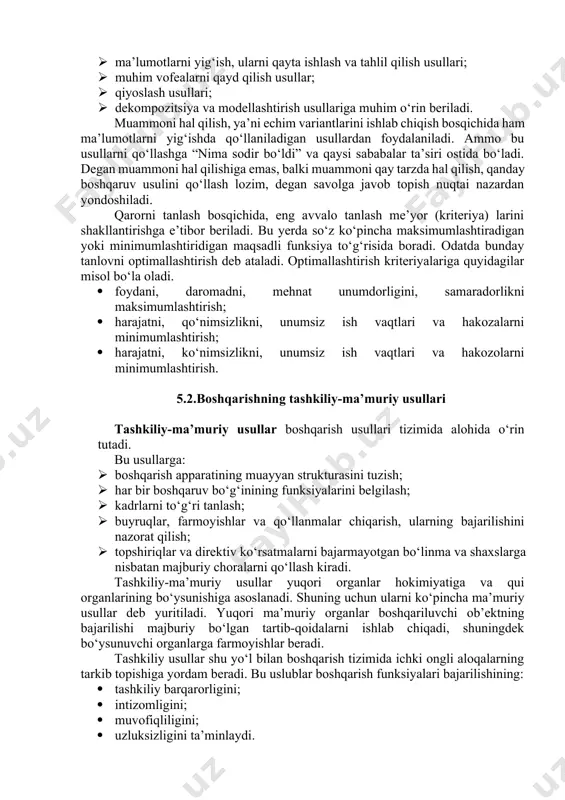 atafsil yoritishga, muammoga ta’sir qiluvchi ichki va tashqi oillarni aniqlashga, vaziyatni baxolashga va shu asosda muammoli vaziyati ifodalashga imkon yaratadi. bu usular tarkibiga: · ma’lumotlarni yig‘ish, ularni qayta ishlash va tahlil qilish usullari; · muhim vofealarni qayd qilish usullar; · qiyoslash usullari; · dekompozitsiya va modellashtirish usullariga muhim o‘rin beriladi. muammoni hal qilish, ya’ni echim variantlarini ishlab chiqish bosqichida ham ma’lumotlarni yig‘ishda qo‘llaniladigan usullardan foydalaniladi. ammo bu usullarni qo‘llashga “nima sodir bo‘ldi” va qaysi sababalar ta’siri ostida bo‘ladi. degan muammoni hal qilishiga emas, balki muammoni qay tarzda hal qilish, qanday boshqaruv usulini qo‘llash lozim, degan savolga javob topish nuqtai nazardan yondoshiladi. qarorni tanlash bosqichida, eng avvalo tanlash me’yor (kriteriya) larini shakllantirishga e’tibor beriladi. bu yerda so‘z ko‘pincha maksimumlashtiradigan yoki minimumlashtiridigan maqsadli funksiya to‘g‘risida boradi. odatda bunday tanlovni optimallashtirish deb ataladi. optimallashtirish kriteriyalariga quyidagilar misol bo‘la oladi. · foydani, daromadni, mehnat unumdorligini, samaradorlikni maksimumlashtirish; · harajatni, qo‘nimsizlikni, unumsiz ish vaqtlari va …