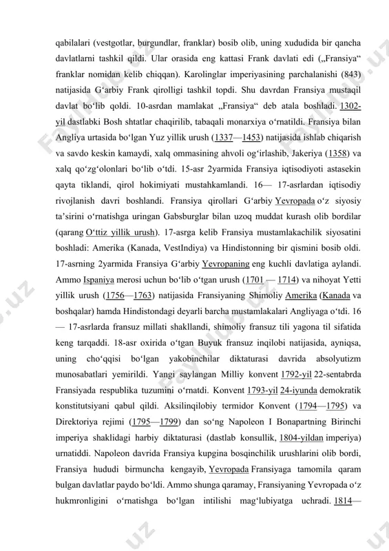 y fransuz tili yagona til sifatida keng tarqaddi. 18-asr oxirida oʻtgan buyuk fransuz inqilobi natijasida, ayniqsa, uning choʻqqisi boʻlgan yakobinchilar diktaturasi davrida absolyutizm munosabatlari yemirildi. yangi saylangan milliy konvent 1792-yil 22-sentabrda fransiyada respublika tuzumini oʻrnatdi. konvent 1793-yil 24-iyunda demokratik konstitutsiyani qabul qildi. aksilinqilobiy termidor konvent (1794—1795) va direktoriya rejimi (1795—1799) dan soʻng napoleon i bonapartning birinchi imperiya shaklidagi harbiy diktaturasi (dastlab konsullik, 1804-yildan imperiya) urnatiddi. napoleon davrida fransiya kupgina bosqinchilik urushlarini olib bordi, fransiya hududi birmuncha kengayib, yevropada fransiyaga tamomila qaram bulgan davlatlar paydo boʻldi. ammo shunga qaramay, fransiyaning yevropada oʻz hukmronligini oʻrnatishga boʻlgan intilishi magʻlubiyatga uchradi. 1814—1815 va 1815—1830-yillarda burbonlar monarxiyasi qayta tiklandi. 1815-yil martda napoleon yana hokimiyatni egalladi, yuz kundan keyin vaterloo yonidagi jangda (1815-yil 18-iyun) u magʻlubiyatga uchragach, parij sulhiga muvofiq, fransiya 1790 y.gi chegarasiga qaytarildi. 1830-yil iyul inqilobi natijasida burbonlar sulolasi agʻdarib tashlandi. fransiyada monarxiya vujudga keldi, orleanlik gersog lui filipp qirol deb eʼlon qilindi. 1848-yil …