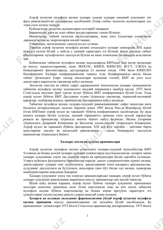 ро-ҳуқуқий муҳофазасини тўртта асосий предмет соҳасига ажратишимиз мумкин: атроф муҳитга зарарли таъсирни чеклаш, табиат ресурсларидан фойдаланишнинг экологик жиҳатдан рационал режимини ўрнатиш; табиат ёдгорликлари ва резервацияларини халқаро муҳофаза қилиш; атроф муҳитни муҳофаза қилиш бўйича давлатларнинг илмий-техник ҳамкорлигини тартибга солиш. атроф муҳит тушунчасига инсоннинг мавжуд бўлиш шароитлари билан боғлиқ етарли даражада кенг доирадаги элементлар киради. улар ўзларига уч гуруҳ объектларни бирлаштиради: - табиий (тирик) муҳит объектлари- флора ва фауна; - тирик бўлмаган муҳит объектлари – денгиз ва чучук сув ҳавзалари (гидросфера), ҳаво ҳавзаси (атмосфера), тупроқ (литосфера), коинот маконлари; ва - инсон томонидан яратилган сунъий муҳит объектлари. атроф муҳитни муҳофаза қилиш халқаро ҳуқуқи халқаро оммавий ҳуқуқнинг энг фаол ривожланаётган соҳаларидан ҳисобланиб, ўткир глобал экологик муаммоларни ҳал этиш учун хизмат қилади. қуйидагилар экологик муаммоларни келтириб чиқаради: биринчидан, янги ва эски табиат ресурсларининг тамом бўлиши; иккинчидан, табиий муҳитни ифлослантириш, яъни унга ўзлаштира олмайдиган даражада модда ва энергияларни ишлаб чиқиш; учинчидан, экотизимнинг таназзулга юз тутиши. тарихан …