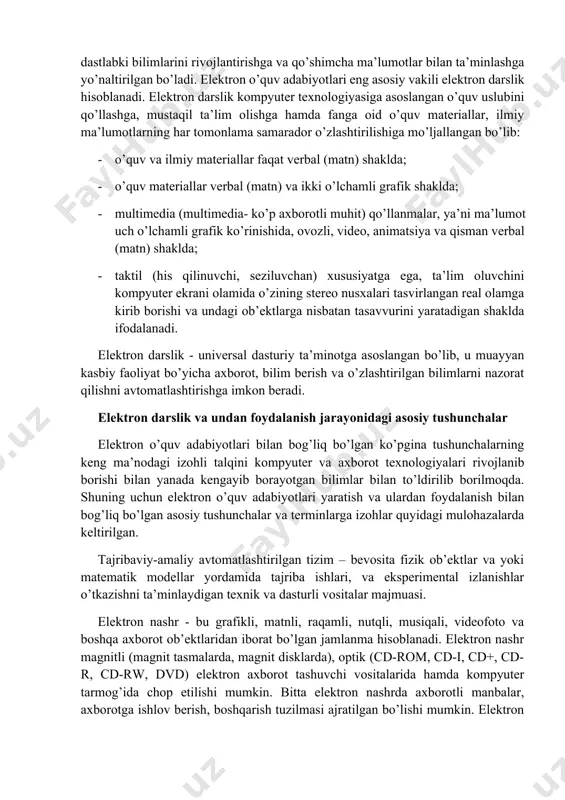i mazmunini tanishtirish. uzluksiz ta’lim tizimida fan va texnologiyalarning rivojlangani sari mazmuni tez o’zgaruvchan, chuqurlashtirilib o’qitiladigan umumkasbiy va maxsus fanlar bo’yicha elektron o’quv adabiyotlarini tayyorlash o’qitish jarayonida yaxshi samara beradi. elektron o’quv adabiyotlari bilim oluvchilarning tasavvurini kengaytirishga, dastlabki bilimlarini rivojlantirishga va qo’shimcha ma’lumotlar bilan ta’minlashga yo’naltirilgan bo’ladi. elektron o’quv adabiyotlari eng asosiy vakili elektron darslik hisoblanadi. elektron darslik kompyuter texnologiyasiga asoslangan o’quv uslubini qo’llashga, mustaqil ta’lim olishga hamda fanga oid o’quv materiallar, ilmiy ma’lumotlarning har tomonlama samarador o’zlashtirilishiga mo’ljallangan bo’lib: · o’quv va ilmiy materiallar faqat verbal (matn) shaklda; · o’quv materiallar verbal (matn) va ikki o’lchamli grafik shaklda; · multimedia (multimedia- ko’p axborotli muhit) qo’llanmalar, ya’ni ma’lumot uch o’lchamli grafik ko’rinishida, ovozli, video, animatsiya va qisman verbal (matn) shaklda; · taktil (his qilinuvchi, seziluvchan) xususiyatga ega, ta’lim oluvchini kompyuter ekrani olamida o’zining stereo nusxalari tasvirlangan real olamga kirib borishi va undagi ob’ektlarga nisbatan tasavvurini yaratadigan shaklda ifodalanadi. elektron darslik …