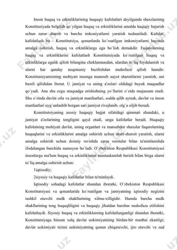 quq va erkinliklarini mustaukamlab berish bilan birga ularni to`liq amalga oshirish uchun: 1 iqtisodiy; 2 siyosiy va huquqiy kafolatlar bilan ta'minlaydi. iqtisodiy sohadagi kafolatlar shundan iboratki, o`zbekiston respublikasi konstitutsiyasi va qonunlarida ko`rsatilgan va jamiyatning iqtisodiy negizini tashkil etuvchi mulk shakllarining xilma-xilligidir. hamda barcha mulk shakllarining teng huquqliligini va huquqiy jihatdan barobar muhofaza etilishini kafolatlaydi. siyosiy huquq va erkinliklarning kafolatlanganligi shundan iboratki, konstitutsiyaga binoan xalq davlat uokimiyatining birdan-bir manbai ekanligi; davlat uokimiyati tizimi uokimiyatning qonun chiqaruvchi, ijro etuvchi va sud hokimiyatiga bo`linish prinsipiga asoslanganligi; o`zbekistonda ijtimoiy hayotning siyosiy institutlar, mafkuralar va fikrlarning xilma-xilligi asosida rivojlanishi; hech qaysi mafkura davlat mafkurasi sifatida o`rnatilishi mumkin emasligidir. huquq va erkinliklar kafolatlarining o`ziga xos xususiyatlari o`zbekiston respublikasi konstitutsiyasida mustahkamlangan huquq va erkinliklar kafolatlarining o`ziga xos jihatlari nimalardan iborat? birinchidan. o`zbekiston respublikasi konstitutsiyasida fuqarolarning huquq va erkinliklarini belgilashda va kafolatlashda inson huquqlari umumjahon deklaratsiyasi va xalqaro huquqning g`oyalari asos qilib olindi. ushbu xalqaro hujjatlarga asosan fuqarolarning …