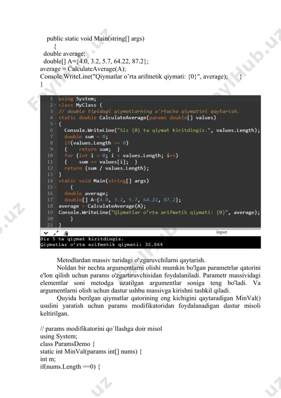 mni (shu jumladan nol) double tipidagi qiymatlarning uzatilishini kutadi va ularning o'rtacha qiymatini hisoblaydi. metod quyidagi usullardan birida chaqirilishi mumkin: public static void main(string[] args) { double average; double[] a={4.0, 3.2, 5.7, 64.22, 87.2}; average = calculateaverage(a); console.writeline("qiymatlar o’rta arifmetik qiymati: {0}", average); } } metodlardan massiv turidagi o‘zgaruvchilarni qaytarish. noldan bir nechta argumentlarni olishi mumkin bo'lgan parametrlar qatorini e'lon qilish uchun params o'zgartiruvchisidan foydalaniladi. parametr massividagi elementlar soni metodga uzatilgan argumentlar soniga teng bo'ladi. va argumentlarni olish uchun dastur ushbu massivga kirishni tashkil qiladi. quyida berilgan qiymatlar qatorining eng kichigini qaytaradigan minval() usulini yaratish uchun params modifikatoridan foydalanadigan dastur misoli keltirilgan. // params modifikatorini qo`llashga doir misol using system; class paramsdemo { static int minval(params int[] nums) { int m; if(nums.length ==0) { console.writeline("xatolik: qiymatlar mavjud emas."); return 0; } m = nums[0]; for(int i=1; i < nums.length; i++) if(nums[i] < m) m = nums[i]; return m; } static …