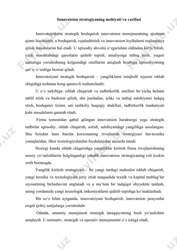 tsiyani boshqarish, innovatsion jarayonlar orqali ijobiy natijalarga yerishishdir. odatda, umumiy menejment strategik taraqqiyotning bosh yo‘nalishini aniqlaydi. u normativ, strategik va operativ menejmentni o‘z ichiga oladi. normativ menejment – tadbirkorlik siyosati falsafasini yaratish, ma’lum bir bozorda korxonani tutgan o‘rni(pozitsiyasi)ni aniqlash va umumiy ko‘zlangan maqsadlarni shakllantirish hisoblanadi. strategik menejment – strategik to‘plamlarni tanlash, uni o‘z vaqtida amaliyotga tatbiq etish, strategiyani qayta nomlash, strategik kontrol va butun strategik qarorlarni boshqarishni o‘z ichiga oladi. operativ menejment – operativ tadbirlar ishlab chiqish va amaliyotda qo‘llash bilan harakterlanadi. innovatsiyani strategik boshqarishda korxonadan o‘zining kelgusidagi taraqqiyotini ta’minlash maqsadida real (aniq) ma’lumotlar va kuchli imkoniyatlarni hisobga olishi talab yetiladi. innovatsiyalarni strategik boshqarish barcha korxonalar uchun bir xil emas, chunki har bir korxona o‘zining o‘ziga xos tomoni bilan bir - biridan ajralib turadi. shu boisdan innovatsion strategiyani tanlashda ko‘p omillarni hisobga olish lozim. bu omillar quyidagilarni o‘z ichiga oladi: firmaning bozordagi pozitsiyasi, uni o‘zgarishi dinamikasi, korxonaning ishlab chiqarish va …