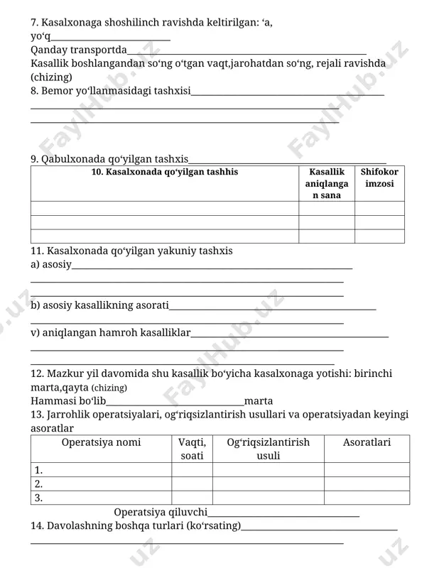 onlikning turi va guruhi; urush nogironi ___________________________________________________________________ ha, yo‘q) 6. bemor qaerdan yuborilgan______________________________________________ (davolash muassasasining nomi) 7. kasalxonaga shoshilinch ravishda keltirilgan: ‘a, yo‘q__________________________ qanday transportda____________________________________________________ kasallik boshlangandan so‘ng o‘tgan vaqt,jarohatdan so‘ng, rejali ravishda (chizing) 8. bemor yo‘llanmasidagi tashxisi__________________________________________ ___________________________________________________________________ ___________________________________________________________________ 9. qabulxonada qo‘yilgan tashxis___________________________________________ 10. kasalxonada qo‘yilgan tashhis kasallik aniqlangan sana shifokor imzosi 11. kasalxonada qo‘yilgan yakuniy tashxis a) asosiy_____________________________________________________________ ____________________________________________________________________ ____________________________________________________________________ b) asosiy kasallikning asorati_____________________________________________ ____________________________________________________________________ v) aniqlangan hamroh kasalliklar___________________________________________ ____________________________________________________________________ __________________________________________________________________ 12. mazkur yil davomida shu kasallik bo‘yicha kasalxonaga yotishi: birinchi marta,qayta (chizing) hammasi bo‘lib______________________________marta 13. jarrohlik operatsiyalari, og‘riqsizlantirish usullari va operatsiyadan keyingi asoratlar operatsiya nomi vaqti, soati og‘riqsizlantirish usuli asoratlari 1. 2. 3. operatsiya qiluvchi_________________________________ 14. davolashning boshqa turlari (ko‘rsating)__________________________________ ____________________________________________________________________ 15.mehnatga yaroqsizliq varog‘i yoki ma’lumotnoma