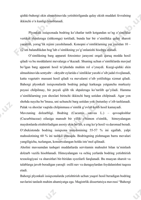 hosil to’plashda muhim rol o’ynaydi. kuzgi-qishki ekin almashinuvida sentyabr – oktyabr oylarida o’simliklar yaxshi o’sib jadal rivojlanadi, katta vegetativ massani hosil qiladi va mevalarni o’sib yetilishiga xizmat qiladi. bahorgi plyonkali issiqxonalarda bodring palagi karkasga yetguncha markaziy poyasi chilpilmay, bir poyali qilib tik shpaleraga ko’tarilib qo’yiladi. hamma o’simliklarning yon shoxlari birinchi–ikkinchi barg ustidan chilpinadi. agar yon shohda naycha bo’lmasa, uni uchunchi barg ustidan yoki butunlay o’zib tashlanadi. palak va shoxlar vaqtida chilpinmasa o’simlik g’ovlab ketib hosil kamayadi. mavzuning dolzarbligi. bodring (cucumis sativus l.) – qovoqdoshlar (cucurbitaceae) oilasiga mansub bir yillik o'tsimon o'simlik, himoyalangan maydonlarda etishtiriladigan asosiy ekin bo‘lib, u eng ko‘p hosil va daromad beradi. o‘zbekistonda bodring issiqxona maydonining 55-57 % ini egallab, yalpi mahsulotining 60 % ini tashkil etmoqda. bodringning pishmagan barra mevalari yangiligicha, tuzlangan, konservalangan holda iste’mol qilinadi. aholini mavsumdan tashqari muddatlarda servitamin mahsulot bilan ta’minlash dolzarb vazifa hisoblanadi. himoyalangan va ochiq yerlarda bodring yetishtirish texnologiyasi va sharoitlari bir-biridan …