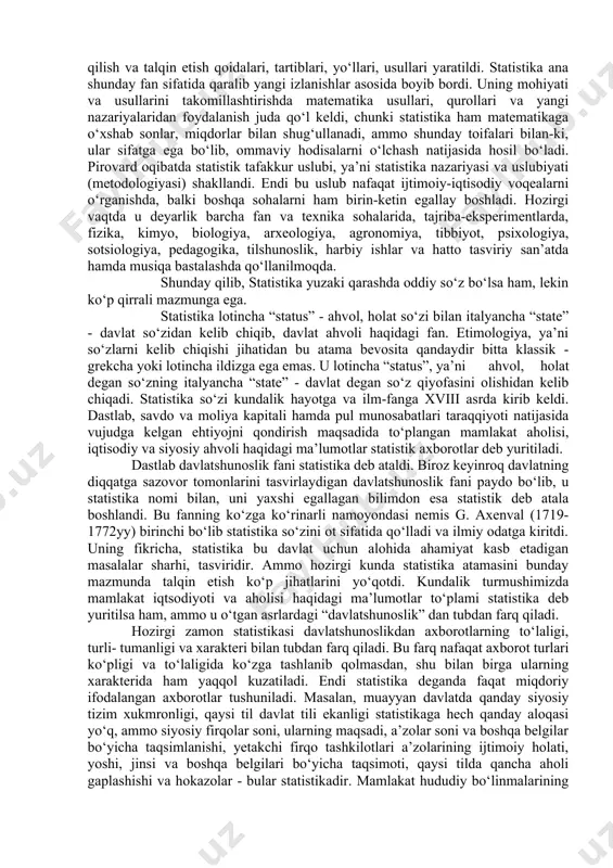 fan sohasiga aylantirdi. ammo, ilk bor statistika davlatni boshqarish muhim quroli sifatida shakllangan va rivojlanib borgan bo‘lsa ham, shu bilan bir vaqtda ko‘pdan ko‘p voqealarni, faktlarni miqdoriy jihatdan hisobga olish va ma’lum darajada tartibga solish natijasida ilmiy jihatdan juda qiziqarli materiallar ham jamg‘arildi. bu ishning dastlabki onlaridayoq sezgir kuzatuvchi tarqoq butunlay tasodifiy tuyulgan o‘g‘il yoki qiz bola tug‘ilish soni, nikoxlanish, yoki u yo bu yoshda o‘lish soni va shularga o‘xshash hodisalarda ma’lum tartib- qoidalar borligini payqab hayratda qoldi. natijada buning sabablarini anglash ishtiyoqi kishida uyg‘onib, ularni tushuntirish yo‘llarini izlab topish ehtiyoji tug‘ildi. ana shu ehtiyojni qondirish uchun statistika xizmat qilaboshlashi bilan birga ilm-fan sohasiga aylandi. amaliy faoliyatda to‘plangan tajribalarni umumlashtirish yo‘li bilan dastlab davlatni boshqarish uchun zarur ma’lumotlar to‘plash, qayta ishlash, tahlil qilish va talqin etish qoidalari, tartiblari, yo‘llari, usullari yaratildi. statistika ana shunday fan sifatida qaralib yangi izlanishlar asosida boyib bordi. uning mohiyati va usullarini takomillashtirishda matematika usullari, qurollari …