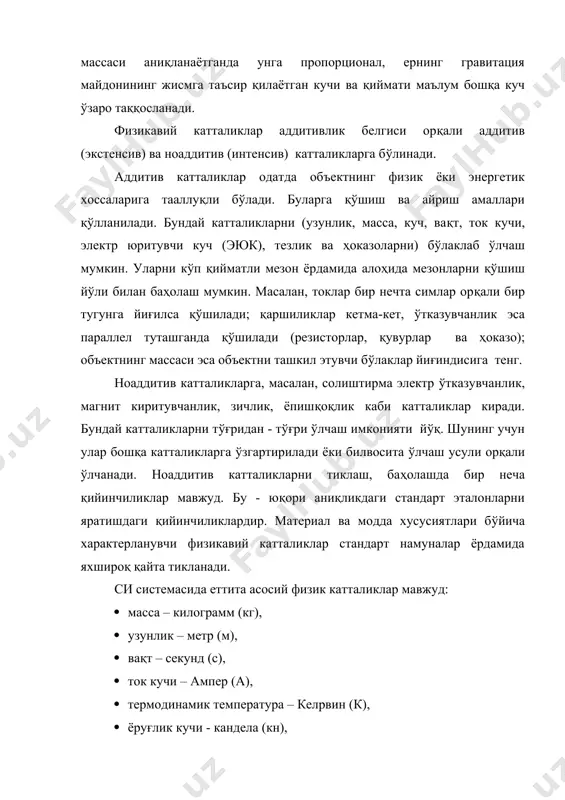 ни қўшиш йўли билан баҳолаш мумкин. масалан, токлар бир нечта симлар орқали бир тугунга йиғилса қўшилади; қаршиликлар кетма-кет, ўтказувчанлик эса параллел туташганда қўшилади (резисторлар, қувурлар ва ҳоказо); объектнинг массаси эса объектни ташкил этувчи бўлаклар йиғиндисига тенг. ноаддитив катталикларга, масалан, солиштирма электр ўтказувчанлик, магнит киритувчанлик, зичлик, ёпишқоқлик каби катталиклар киради. бундай катталикларни тўғридан - тўғри ўлчаш имконияти йўқ. шунинг учун улар бошқа катталикларга ўзгартирилади ёки билвосита ўлчаш усули орқали ўлчанади. ноаддитив катталикларни тиклаш, баҳолашда бир неча қийинчиликлар мавжуд. бу - юқори аниқликдаги стандарт эталонларни яратишдаги қийинчиликлардир. материал ва модда хусусиятлари бўйича характерланувчи физикавий катталиклар стандарт намуналар ёрдамида яхшироқ қайта тикланади. си системасида еттита асосий физик катталиклар мавжуд: · масса – килограмм (кг), · узунлик – метр (м), · вақт – секунд (с), · ток кучи – ампер (а), · термодинамик температура – келpвин (к), · ёруғлик кучи - кандела (кн), · модда миқдори – моль, · қўшимча иккита бирлик - радиан …