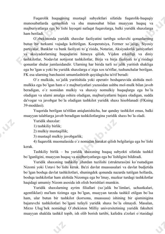 an mulkiy va shaxsiy nomulkiy huquqlarga ega bo`la oladigan va ularni amalga oshira oladigan, majburiyatlarni bajara oladigan, sudda da'vogar va javobgar bo`la oladigan tashkilot yuridik shaxs hisoblanadi (fkning 39-moddasi). yuqorida berilgan ta'rifdan aniqlanishicha, har qanday tashkilot emas, balki muayyan talablarga javob beradigan tashkilotlargina yuridik shaxs bo`la oladi. yuridik shaxslar: 1) tashkiliy birlik; 2) mulkiy mustaqillik; 3) mustaqil mulkiy javobgarlik; 4) fuqarolik muomalasida o`z nomidan harakat qilish belgilariga ega bo`lishi kerak. tashkiliy birlik – bu yuridik shaxsning huquq subyekti sifatida tashkil bo`lganligini, muayyan huquq va majburiyatlarga ega bo`lishligini bildiradi. yuridik shaxsning tashkiliy jihatdan tuzilishi (strukturasi)ni ko`rsatadigan nizomi yoki ustavi bo`lishi kerak. ba'zi davlat muassasalari va davlat budjetida bo`lgan boshqa davlat tashkilotlari, shuningdek qonunda nazarda tutilgan hollarda, boshqa tashkilotlar ham alohida nizomga ega bo`lmay, mazkur turdagi tashkilotlar haqidagi umumiy nizom asosida ish olish borishlari mumkin. yuridik shaxslarning ayrim filiallari (xo`jalik bo`limlari, uchastkalari, agentliklari) ma'lum tizimga ega bo`lgan, muayyan tarzda tashkil etilgan bo`lsa …