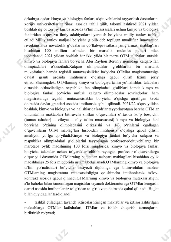 ajratilgan kvota doirasida davlat grantlari asosida imtihonsiz qabul qilinadi. 2021/22 o‘quv yilidan boshlab, kimyo va biologiya yo‘nalishlarida kadrlar tayyorlayotgan barcha otmlar umumta'lim maktablari bitiruvchi sinflari o‘quvchilari o‘rtasida ko‘p bosqichli (tuman (shahar) – viloyat – oliy ta'lim muassasasi) kimyo va biologiya fani bo‘yicha o‘zining olimpiadasini o‘tkazishi va 1-3 o‘rinlarni egallagan o‘quvchilarni otm mablag‘lari hisobidan imtihonsiz o‘qishga qabul qilishi amaliyoti yo‘lga qo‘yiladi.kimyo va biologiya fanlari bo‘yicha xalqaro va respublika olimpiadalari g‘oliblarini tayyorlagan professor-o‘qituvchilarga bir marotaba oylik maoshining 100 foizi miqdorida, kimyo va biologiya fanlari bo‘yicha talabalar uchun to‘garaklar olib borayotgan professor-o‘qituvchilarga o‘quv yili davomida otmlarning budjetdan tashqari mablag‘lari hisobidan oylik maoshlariga 25 foiz miqdorida ustama belgilanadi.otmlarning kimyo va biologiya ta'lim yo‘nalishlari bo‘yicha imtiyozli diplomga ega bitiruvchilari mazkur otmlarning magistratura mutaxassisligiga qo‘shimcha imtihonlarsiz to‘lov-kontrakt asosida qabul qilinadi.otmlarning kimyo va biologiya mutaxassisligini a'lo baholar bilan tamomlagan magistrlar tayanch doktoranturaga otmlar kengashi qarori asosida imtihonlarsiz to‘g‘ridan to‘g‘ri kvota doirasida qabul qilinadi. hujjat bilan quyidagilar tasdiqlandi: …
