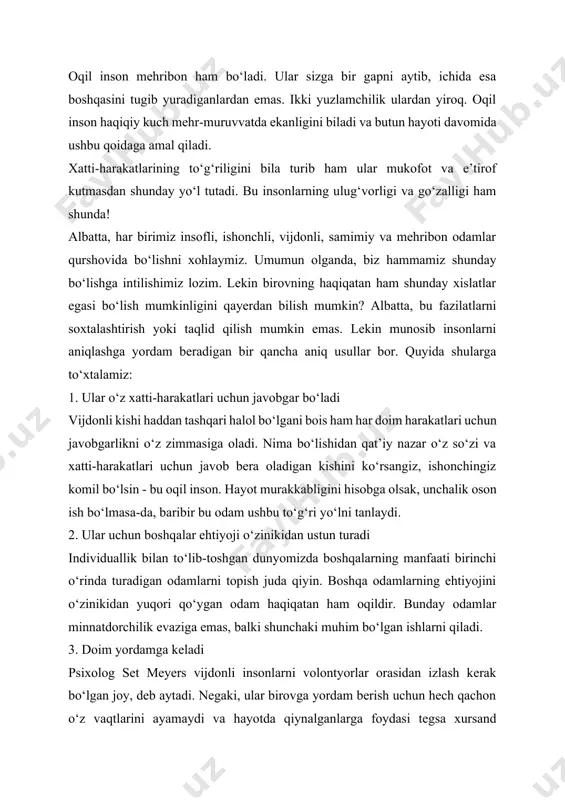 m bo‘lgan ishlarni qiladi. 3. doim yordamga keladi psixolog set meyers vijdonli insonlarni volontyorlar orasidan izlash kerak bo‘lgan joy, deb aytadi. negaki, ular birovga yordam berish uchun hech qachon o‘z vaqtlarini ayamaydi va hayotda qiynalganlarga foydasi tegsa xursand bo‘lishadi. bundan tashqari, bu ularni baxtli qiladi. ular har doim birinchi va har doim umumiy ishlarga sodiqdirlar. 4. boshqalar to‘g‘risida yaxshi fikrda bo‘ladi set meyers shuningdek, vijdonli kishilar hech qachon boshqalar to‘g‘risida xulosa qilishga shoshilmasligini ta’kidlaydi. hatto fikrlari va qarashlari ularnikiga to‘g‘ri kelmasa ham ularga har doim o‘zlarini tushuntirish va munosabatlarni davom ettirish uchun imkoniyat berishadi. axir ular bu dunyoda hamma narsa nisbiy ekanligini va har bir kishi o‘z nuqtai nazariga egaligini juda yaxshi tushunadilar. 5. ular haqgo‘y bo‘lishadi yolg‘onchilik qilib, “hechqisi yo‘q, bu faqat bir martagina”, deb o‘ylasak, u kurtaklanib, katta fitnalargacha rivojlanib borish ehtimoli bor. ammo pok vijdonli odamlar hech qachon bunga berilmaydi. adolat – halollikni anglatadi, deydi ular. har …