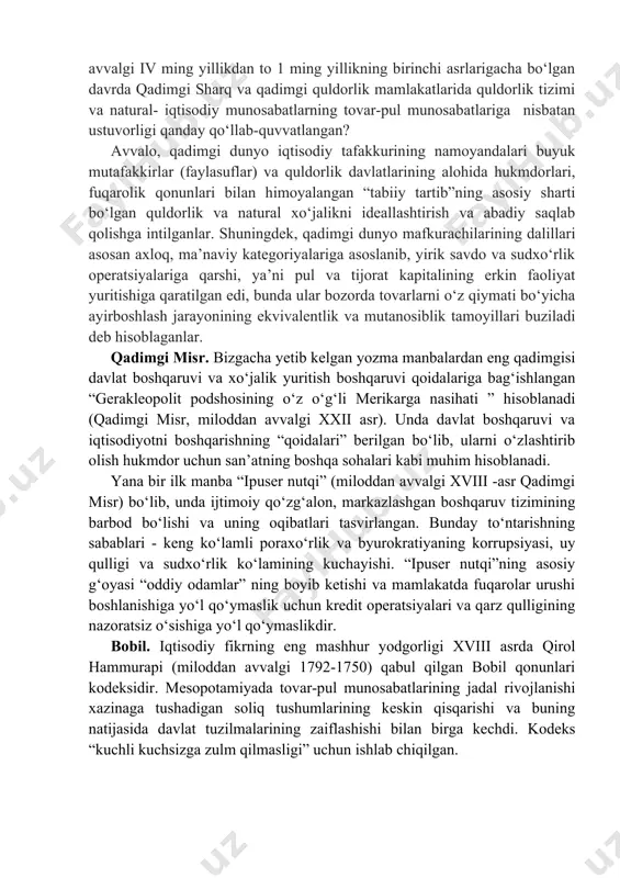 mutanosib tabiatini buzadigan savdo va sudxo‘rlik operatsiyalarini qoralash. ushbu davrdagi iqtisodiy qarashlarning manbalarini davlat boshqaruviga oid huquqiy hujjatlar va asarlar tashkil etadi, ularning yo‘nalishlaridan biri iqtisodiyot sohasi edi. tadqiqotlar mavzusini milliy miqyosdagi iqtisodiy munosabatlar tashkil qilgan. bilishning me’yoriy usuli (tavsiyalar berish) olib borilgan tadqiqotlarning asosiy usuli bo‘lgan. ushbu me’yorlar mavjud an’analar va diniy qarashlar bilan asoslangan edi. asosiy g‘oya - iqtisodiyotni tashkil qilishning markazlashgan tizimining zarurligi edi. qadimgi dunyoda iqtisodiy muammolar qanday hal qilingan? miloddan avvalgi iv ming yillikdan to 1 ming yillikning birinchi asrlarigacha bo‘lgan davrda qadimgi sharq va qadimgi quldorlik mamlakatlarida quldorlik tizimi va natural- iqtisodiy munosabatlarning tovar-pul munosabatlariga nisbatan ustuvorligi qanday qo‘llab-quvvatlangan? avvalo, qadimgi dunyo iqtisodiy tafakkurining namoyandalari buyuk mutafakkirlar (faylasuflar) va quldorlik davlatlarining alohida hukmdorlari, fuqarolik qonunlari bilan himoyalangan “tabiiy tartib”ning asosiy sharti bo‘lgan quldorlik va natural xo‘jalikni ideallashtirish va abadiy saqlab qolishga intilganlar. shuningdek, qadimgi dunyo mafkurachilarining dalillari asosan axloq, ma’naviy kategoriyalariga asoslanib, yirik savdo …